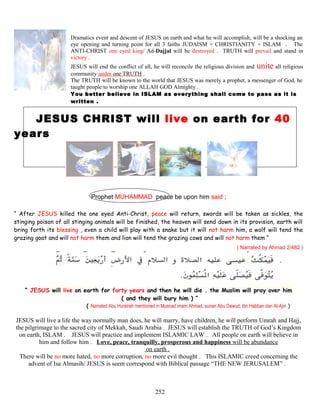 Dramatics event and descent of JESUS on earth and what he will accomplish, will be a shocking an
eye opening and turning point for all 3 faiths JUDAISM + CHRISTIANITY + ISLAM . The
ANTI-CHRIST one eyed king/ Ad-Dajjal will be destroyed . TRUTH will prevail and stand in
victory .
JESUS will end the conflict of all, he will reconcile the religious division and unite all religious
community under one TRUTH .
The TRUTH will be known to the world that JESUS was merely a prophet, a messenger of God, he
taught people to worship one ALLAH GOD Almighty .
You better believe in ISLAM as everything shall come to pass as it is
written .
JESUS CHRIST will live on earth for 40
years
Prophet MUHAMMAD peace be upon him said ;
“ After JESUS killed the one eyed Anti-Christ, peace will return, swords will be taken as sickles, the
stinging poison of all stinging animals will be finished, the heaven will send down in its provision, earth will
bring forth its blessing , even a child will play with a snake but it will not harm him, a wolf will tend the
grazing goat and will not harm them and lion will tend the grazing cows and will not harm them “
( Narrated by Ahmad 2/482 )
“ JESUS will live on earth for forty years and then he will die . the Muslim will pray over him
( and they will bury him ) ”
( Narrated Abu Hurairah mentioned in Musnad imam Ahmad, sunan Abu Dawud, Ibn Habban dan Al-Ajiri )
JESUS will live a life the way normally man does, he will marry, have children, he will perform Umrah and Hajj,
the pilgrimage to the sacred city of Mekkah, Saudi Arabia . JESUS will establish the TRUTH of God’s Kingdom
on earth, ISLAM . JESUS will practice and implement ISLAMIC LAW . All people on earth will believe in
him and follow him . Love, peace, tranquilly, prosperous and happiness will be abundance
on earth .
There will be no more hated, no more corruption, no more evil thought . This ISLAMIC creed concerning the
advent of Isa Almasih/ JESUS is seem correspond with Biblical passage “THE NEW JERUSALEM” .
252
 