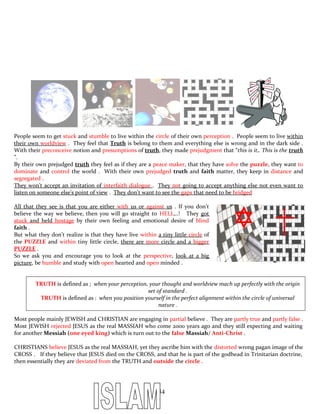 People seem to get stuck and stumble to live within the circle of their own perception . People seem to live within
their own worldview . They feel that Truth is belong to them and everything else is wrong and in the dark side .
With their preconceive notion and presumptions of truth, they made prejudgment that “this is it,. This is the truth
”.
By their own prejudged truth they feel as if they are a peace maker, that they have solve the puzzle, they want to
dominate and control the world . With their own prejudged truth and faith matter, they keep in distance and
segregated .
They won’t accept an invitation of interfaith dialogue . They not going to accept anything else not even want to
listen on someone else’s point of view . They don’t want to see the gaps that need to be bridged
All that they see is that you are either with us or against us . If you don’t
believe the way we believe, then you will go straight to HELL,..! They got
stuck and held hostage by their own feeling and emotional desire of blind
faith .
But what they don’t realize is that they have live within a tiny little circle of
the PUZZLE and within tiny little circle, there are more circle and a bigger
PUZZLE .
So we ask you and encourage you to look at the perspective, look at a big
picture, be humble and study with open hearted and open minded .
TRUTH is defined as ; when your perception, your thought and worldview mach up perfectly with the origin
set of standard .
TRUTH is defined as : when you position yourself in the perfect alignment within the circle of universal
nature .
Most people mainly JEWISH and CHRISTIAN are engaging in partial believe . They are partly true and partly false .
Most JEWISH rejected JESUS as the real MASSIAH who come 2000 years ago and they still expecting and waiting
for another Messiah (one eyed king) which is turn out to the false Massiah/ Anti-Christ .
CHRISTIANS believe JESUS as the real MASSIAH, yet they ascribe him with the distorted wrong pagan image of the
CROSS . If they believe that JESUS died on the CROSS, and that he is part of the godhead in Trinitarian doctrine,
then essentially they are deviated from the TRUTH and outside the circle .
254
 