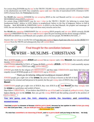 For certain thing JUDAISM may be near to the TRUTH ( ISLAM ) because orthodox and traditional JEWISH believe
in the absoluteness one GOD, they completely oppose and reject the idea of materialized GOD, Christian’s GOD/
GOD in human form, the Trinitarian doctrine .
But ISLAM also opposing JUDAISM for not accepting JESUS as the real Massiah and for not accepting Prophet
MUHAMMAD whom JESUS prophesied .
For certain thing CHRISTIANITY may be near / close to the TRUTH ( ISLAM ) for believing in certain basic
fundamental belief ; believe in GOD, believe in prophethood, believe in the Day of Judgment, believe in Hell &
Paradise . Both MUSLIMS & CHRISTIANS believe in JESUS as the Real Massiah, the prophet and messenger of
GOD, the one who born out of the virgin and done many miracles and so fort .
But ISLAM also opposing CHRISTIANITY for not accepting JESUS properly and not view JESUS correctly ISLAM
opposing CHRISTINITY for the deviant and distortion upon the pure teaching and the divine message of JESUS .
MUSLIM view JESUS as a real Massiah and a prophet, sent to his own people, NO MORE & NO LESS ,..!!
Anyone who reject him or ascribe him and turn him into mythical figure of god man who died on the CROSS have
deviated from the TRUTH and subsequently they will cracked down .
Final thought for the conciliation between
JEWISH – MUSLIMS - CHRISTIANS
Most JEWISH people rejected JESUS and accused him as imposter and a false Messiah, that naturally defined
them as ANTI-CHRIST .
CHRISTIANS following St PAUL of Tarsus, St PAUL contradict JESUS ( ACTS 26:8 ) and essentially anyone
who contradict / oppose JESUS are called ANTI-CHRIST .
JEWISH give birth for the religion of CHRISTIANITY and thus make CHRISTIANS most likely feel close and
empathy toward JEWISH people as if CHRISTIANS say to JEWISH ;
“ Thank you for torturing, killing and crucifying an innocent JESUS ”
JEWISH people got a right view of the cross, the cross on Calvary or known as the hill of skull, was a place of
humiliation for criminal and bad person to be punish, but they got wrong view of JESUS, they view him as a false
Masiah .
CHIRSTIANS people got a right view of JESUS, they view JESUS as the real Masiah, but they wrongly view
the cross as a good place and symbol of honor .
Dear fellow CHRISTIANS,.. If you believe that JESUS is son of God and God as part of godhead in trinity, if you
believe that he died on the cross, then you got the wrong JESUS and that putting yourself in the position of
ANTI-CHRIST
You are going over the limit, stepping outside the boundary and committing
excessiveness .
“ but that prophet or dreamer of dreams shall be put to death, because he has spoken in order to turn you away
from the Lord your God, … so you shall put away the evil from your midst ”
( DEUTERONOMY 13:5 )
If a man has committed a sin deserving of death, and he is put to death and you hang on the tree . his body
255
 