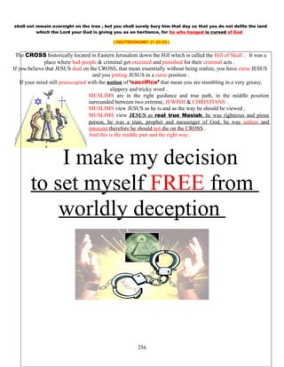 shall not remain overnight on the tree , but you shall surely bury him that day so that you do not defile the land
which the Lord your God is giving you as an heritance, for he who hanged is cursed of God
( DEUTERONOMY 21:22-23 )
The CROSS historically located in Eastern Jerusalem down the Hill which is called the Hill of Skull . It was a
place where bad people & criminal get executed and punished for their criminal acts .
If you believe that JESUS died on the CROSS, that mean essentially without being realize, you have curse JESUS
and you putting JESUS in a curse position .
If your mind still preoccupied with the notion of ‘sacrifice’ that mean you are stumbling in a very greasy,
slippery and tricky word .
MUSLIMS are in the right guidance and true path, in the middle position
surrounded between two extreme, JEWISH & CHRISTIANS .
MUSLIMS view JESUS as he is and as the way he should be viewed .
MUSLIMS view JESUS as real true Masiah, he was righteous and pious
person, he was a man, prophet and messenger of God, he was sinless and
innocent therefore he should not die on the CROSS .
And this is the middle part and the right way .
I make my decision
to set myself FREE from
worldly deception
256
 