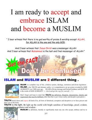 I am ready to accept and
embrace ISLAM
and become a MUSLIM
“ I bear witness that there is no god worthy of praise & worship except ALLAH,
for ALLAH is the one and the only GOD .
And I bear witness that Jesus Christ was a messenger ALLAH
And I bear witness that Muhammad is the last and final messenger of ALLAH ”
ISLAM and MUSLIM are 2 different thing .
ISLAM is a complete way of life, a believe system, ideology, institution and divine legislation .
ISLAM is the TRUTH and ultimate reality, is it comprehensive set up system revealed by GOD
ALMIGHTY over 1400 years ago . ISLAM a Divine message and Eternal Guidance and QUR’AN
is the words of GOD ALMIGHTY . ( check and get the copy for yourself ,..!! )
Don’t forget and keep in mind that TRUTH has definition, blueprint, characteristic, identity and
requirement that must be fulfilled ( other than that is just virtues reality and deceptive perception )
TRUTH knock down and expose all kind of lie, all form of falsehood, corruption and deception as we have proven and
show you in this book .
TRUTH is the light, its light up the world with bright sunshine of knowledge, proof, evident,
understanding, guidance and wisdom .
MUSLIM by definition, literally or significantly mean any one who accept, embrace and try to
257
 