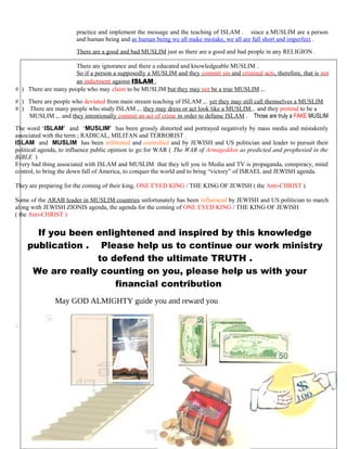 practice and implement the message and the teaching of ISLAM . since a MUSLIM are a person
and human being and as human being we all make mistake, we all are fall short and imperfect .
There are a good and bad MUSLIM just as there are a good and bad people in any RELIGION .
There are ignorance and there a educated and knowledgeable MUSLIM .
So if a person a supposedly a MUSLIM and they commit sin and criminal acts, therefore, that is not
an indictment against ISLAM .
# ) There are many people who may claim to be MUSLIM but they may not be a true MUSLIM ,..
# ) There are people who deviated from main stream teaching of ISLAM ,.. yet they may still call themselves a MUSLIM
# ) There are many people who study ISLAM ,.. they may dress or act look like a MUSLIM,.. and they pretend to be a
…….MUSLIM ,.. and they intentionally commit an act of crime in order to defame ISLAM . Those are truly a FAKE MUSLIM
The word ‘ISLAM’ and ‘MUSLIM’ has been grossly distorted and portrayed negatively by mass media and mistakenly
associated with the term ; RADICAL, MILITAN and TERRORIST .
ISLAM and MUSLIM has been infiltrated and controlled and by JEWISH and US politician and leader to pursuit their
political agenda, to influence public opinion to go for WAR ( The WAR of Armageddon as predicted and prophesied in the
BIBLE )
Every bad thing associated with ISLAM and MUSLIM that they tell you in Media and TV is propaganda, conspiracy, mind
control, to bring the down fall of America, to conquer the world and to bring “victory” of ISRAEL and JEWISH agenda.
They are preparing for the coming of their king, ONE EYED KING / THE KING OF JEWISH ( the Anti-CHRIST )
Some of the ARAB leader in MUSLIM countries unfortunately has been influenced by JEWISH and US politician to march
along with JEWISH ZIONIS agenda, the agenda for the coming of ONE EYED KING / THE KING OF JEWISH
( the Anti-CHRIST )
If you been enlightened and inspired by this knowledge
publication . Please help us to continue our work ministry
to defend the ultimate TRUTH .
We are really counting on you, please help us with your
financial contribution
May GOD ALMIGHTY guide you and reward you
258
 
