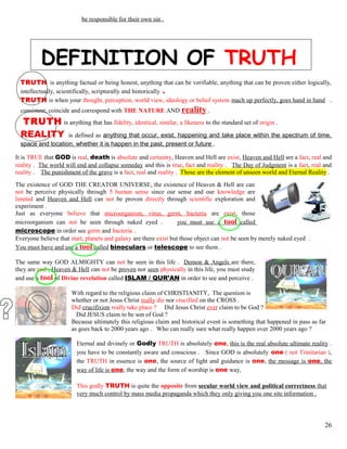 be responsible for their own sin .
DEFINITION OF TRUTH
TRUTH is anything factual or being honest, anything that can be verifiable, anything that can be proven either logically,
intellectually, scientifically, scripturally and historically .
TRUTH is when your thought, perception, world view, ideology or belief system mach up perfectly, goes hand in hand .
consistent, coincide and correspond with THE NATURE AND reality .
TRUTH is anything that has fidelity, identical, similar, a likeness to the standard set of origin .
REALITY is defined as anything that occur, exist, happening and take place within the spectrum of time,
space and location, whether it is happen in the past, present or future .
It is TRUE that GOD is real, death is absolute and certainty, Heaven and Hell are exist, Heaven and Hell are a fact, real and
reality . The world will end and collapse someday and this is true, fact and reality . The Day of Judgment is a fact, real and
reality . The punishment of the grave is a fact, real and reality . Those are the element of unseen world and Eternal Reality .
The existence of GOD THE CREATOR UNIVERSE, the existence of Heaven & Hell are can
not be perceive physically through 5 human sense since our sense and our knowledge are
limited and Heaven and Hell can not be proven directly through scientific exploration and
experiment .
Just as everyone believe that microorganism, virus, germ, bacteria are exist, those
microorganism can not be seen through naked eyed . you must use a tool called
microscope in order see germ and bacteria .
Everyone believe that start, planets and galaxy are there exist but those object can not be seen by merely naked eyed .
You must have and use a tool called binoculars or telescope to see them .
The same way GOD ALMIGHTY can not be seen in this life . Demon & Angels are there,
they are real , Heaven & Hell can not be proven nor seen physically in this life, you must study
and use a tool of Divine revelation called ISLAM / QUR’AN in order to see and perceive .
With regard to the religious claim of CHRISTIANITY, The question is
whether or not Jesus Christ really die nor crucified on the CROSS .
Did crucifixion really take place ? Did Jesus Christ ever claim to be God ?
Did JESUS claim to be son of God ?
Because ultimately this religious claim and historical event is something that happened in pass as far
as goes back to 2000 years ago . Who can really sure what really happen over 2000 years ago ?
Eternal and divinely or Godly TRUTH is absolutely one, this is the real absolute ultimate reality .
you have to be constantly aware and conscious . Since GOD is absolutely one ( not Trinitarian ),
the TRUTH in essence is one, the source of light and guidance is one, the message is one, the
way of life is one, the way and the form of worship is one way,
This godly TRUTH is quite the opposite from secular world view and political correctness that
very much control by mass media propaganda which they only giving you one site information .
26
 
