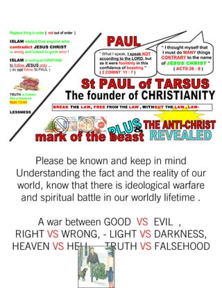 Replace thing in order ( not out of order )
ISLAM stated that anyone who
contradict JESUS CHRIST
is wrong and indeed in great error !
ISLAM is inviting all CHRISTIANS
to follow JESUS only ,..
( do not follow St PAUL )
TRUTH is hidden
like a treasure
Matt 13:44
BREAK THE LAW, FREE FROM THE LAW , WITHOUT THE LAW , LAW-
LESSNESS
Please be known and keep in mind
Understanding the fact and the reality of our
world, know that there is ideological warfare
and spiritual battle in our worldly lifetime .
A war between GOOD VS EVIL ,
RIGHT VS WRONG, - LIGHT VS DARKNESS,
HEAVEN VS HELL , - TRUTH VS FALSEHOOD
261
“ I thought myself that
I must do MANY things
CONTRARY to the name
of JESUS CHRIST ”
( ACTS 26 : 8 )
“ What I speak, I speak NOT
according to the LORD, but
as it were foolishly in this
confidence of boasting ”
( 2 CORINT 11 : 7 )
 
