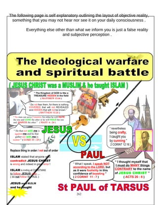 The following page is self explanatory outlining the layout of objective reality,
something that you may not hear nor see it on your daily consciousness .
Everything else other than what we inform you is just a false reality
and subjective perception .
Replace thing in order / not out of order
ISLAM stated that anyone who
contradict JESUS CHRIST
is wrong and indeed in great error !
ISLAM is inviting all CHRISTIANS
to follow JESUS only ,..
( do not follow St PAUL )
JESUS was a MUSLIM
and he taught
262
“ I thought myself that
I must do MANY things
CONTRARY to the name
of JESUS CHRIST ”
( ACTS 26 : 8 )
“ No man can serve 2 masters, for either he will HATE
the one and LOVE the other or he will HOLD the one
and DISPITE the other ” ( MATT 6 : 24 )
“ He that not with me is
against me and he that
gather not with me is
scatter ” ( LUKE 11 : 23 )
“ What I speak, I speak NOT
according to the LORD, but
as it were foolishly in this
confidence of boasting ”
( 2 CORINT 11 : 7 )
“ nevertheless
being crafty,
I caught you
by cunning ”
2 CORINT 12:16 )
“ The Kingdom of GOD is like a
TREASURE HIDDEN in the field
( MATTHEW 13:44 )
“ Do not fear them, for there is nothing
COVERED that will not REVEALED
and HIDDEN that will not be known ”
( MATTHEW 10:26 )
 