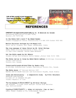 Life of this world is just temporary
Your time is limited, you will die soon ,
For every soul shall taste death .
REFERENCES
CHRISTIAITY, the original and the present reality by Dr. M Abdullah As Salemm
Darussalam publication P.O.BOX 79194,
Houston ,TX 77279 USA
Is the Bible God’s word…?? By Ahmed Deedat
Islamic Propagation Centre International P.O BOX 2439 Durban 4000 RSA
Muslim Christian dialogue by H.M.Baagil M.D
Darul Ish’at Islamia, Kali Kaman ,Hhyderabad –India
The true message of Jesus Christ by DR. Bilal Philips
DARAL FATAH Printing,Publishing & Dist, CO,LLC
P.O BOX 23424 SHARJAH –UNITED ARAB EMIRATES
Let the Bible speak by Ali Muhsin
Islamic Da’wah and Guidance Centre Damman ,Postal Code 31131 -KSA
The Bible led me to Islam by Abdul-Malik LeBlanc Al-Attique International
Islamic Publication
Toronto Ont, Canada
Common question people ask about Islam by Shabir Ally
Al-Attique International Islamic Publication Toronto Ont, Canada
The Noble Quran 16th
Revised Edition 1997
MAKTBA DAR-US-SALAM Publiser and Distributor Riyadh, Saudi Arabia
Islam and Christianity – a comparative study by M Ali Zenjibari
ANSARIAN PUBLICATIONS
P.O.BOX 187 22 SHOHADA STD.QUM
Islamic Republic of Iran
The true message of JESUS CHRIST by DR Bilal Philips
DAR ALFATAH . P.O.BOX 23424 Sharjah- United Arab Emirates
Tlp; 00971(6)322308
Hijacking of CHRISTIANITY by AlHaj A.D.Ajijola ( Bar at Law )
DARUL ISHAAT ISLAMIA A-754, N.Nazimabad, Karachi
264
 