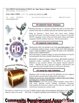 Anti-CHRIST and decending of JESUS by Imam Naasir-Udden Albani
DARULSALAM, Birmingham UK
King James BIBLE, with the words of JESUS in red
ON LINE RESEARCH - www.Subvertednation.com WWW.MUJCA.NET
www.texemarrs.com
HD stand for Heart Diseases
Meaning that there is a diseases of Heart that need to be heal, those
diseases of the heart as related to physical and spiritual aspect such as ;
being an ignorance, closed heart and closed mind, holding
preconceived notion, pre-biased mindset, lack of interest in knowing
TRUTH, engaging in false belief and blind faith without knowledge,
engaging in double standard, hypocrisy , hatred and prejudice .
HD stand for Heart Doctor
Meaning that what I am attempt to do in this inter faith ministry is sort
of conducting medical surgery, surgery within your mind and heart,
surgery within the BIBLE, surgery within the body of the CHURCH,
surgery within CHRISTIANITY .
Just as the nature of medical surgery to remove the diseases, its may be
hurt and painful, but it has a benefit to heal and to save you .
RELIGION is subject to change and to reform, RELIGION should be
progressive entity / institution, while TRUTH by its nature and
definition is one, absolute, definite, and singular ultimate objective
reality . TRUTH also has a sign post, blueprint, characteristic and
requirement that must be fulfill which you will learn in this book .
HD stand for High Definition
Meaning is that we have to get into the definition of every religious
terms in order to reconcile the conflict and to seek clarity .
People can not just say, claim and believe whatever they want without
providing prove, evidence and definition .
High Definition is the best way for conflict resolution, along with in
deep study, applying critical thinking, intellectual reasoning,
understanding the historical context and knowing the argument and
reason from contemporary analysis study .
This book is a result of over 16 years in-depth research study and development dedicated to save mankind
whoever wish to be saved . This book is compiled, published and distributed by IFS-CDA ( Inter Faith
265
 