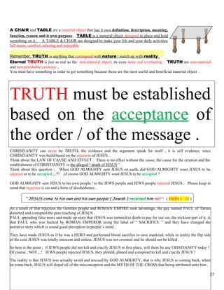 A CHAIR and TABLE are a material object that has it own definition, description, meaning,
function, reason and it own purpose . TABLE is a material object designed to place and hold
something on it . A TABLE & CHAIR are designed to make your life and your daily activities
fell easier, comfort, relaxing and enjoyable .
Remember, TRUTH is anything that correspond with nature / match up with reality .
Eternal TRUTH is just as real as the non-material object, its even more real everlasting . TRUTH are non-material
and non-perishable existence ,
You must have something in order to get something because those are the most useful and beneficial material object .
TRUTH must be established
based on the acceptance of
the order / of the message .
CHRISTIANITY can never be TRUTH, the evidence and the argument speak for itself , it is self evidence, since
CHRISTIANITY was build based on the rejection of JESUS .
Think about the LAW OF CAUSE AND EFFECT . There is no effect without the cause, the cause for the creation and the
establishment of CHRISTIANITY is the alleged “ death of JESUS ” .
Think about this question ; When GOD ALMIGHTY sent JESUS on earth, did GOD ALMIGHTY want JESUS to be
rejected or to be accepted ,..?? of course GOD ALMIGHTY want JESUS to be accepted ?
GOD ALMIGHTY sent JESUS to his own people / to the JEWS people and JEWS people rejected JESUS . Please keep in
mind that rejection is sin and a form of disobedience .
“ JESUS come to his own and his own people ( Jewish ) received him not ” ( JOHN 1 : 11 )
As a result of that rejection the Gentiles people and ROMAN EMPIRE took advantage, the guy named PAUL of Tarsus
distorted and corrupted the pure teaching of JESUS .
PAUL spreading false news and made up story that JESUS was tortured to death to pay for our sin, the trickiest part of it, is
that PAUL who was backed by ROMAN EMPEROR using the label of “ SACRIFICE ” and they have changed the
narrative story which is sound good perception in people’s mind .
They have made JESUS as if he was a HERO and performed blood sacrifice to save mankind, while in reality the flip side
of the coin JESUS was totally innocent and sinless, JESUS was not criminal and he should not be killed .
So here is the point ; if JEWS people did not kill and crucify JESUS in first place, will there be any CRISTIANITY today ?
Of course , NOT ,..! JEWS people rejected JESUS, they plotted, planed and conspired to kill and crucify JESUS ?
The reality is that JESUS was actually saved and rescued by GOD ALMIGHTY, that is why JESUS is coming back, when
he come back, JESUS will dispel all of the misconception and the MYTH OF THE CROSS that being attributed unto him .
27
 