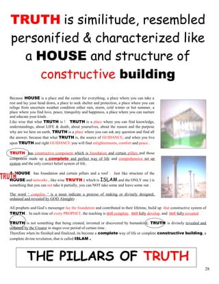 TRUTH is similitude, resembled
personified & characterized like
a HOUSE and structure of
constructive building
Because HOUSE is a place and the center for everything, a place where you can take a
rest and lay your head down, a place to seek shelter and protection, a place where you can
refuge from uncertain weather condition either rain, storm, cold winter or hot summer, a
place where you find love, peace, tranquility and happiness, a place where you can nurture
and educate your kinds .
Like wise that what TRUTH is ! TRUTH is a place where you can find knowledge,
understandings, about LIFE & death, about yourselves, about the reason and the purpose
why are we here on earth, TRUTH is a place where you can ask any question and find all
the answer, because that what TRUTH is, the source of GUIDANCE, and when you live
upon TRUTH and right GUIDANCE you will find enlightenments, comfort and peace .
TRUTH has constructive component which is foundation and certain pillars and those
component made up a complete and perfect way of life and comprehensive set up
system and the only correct belief system of life .
A HOUSE has foundation and certain pillars and a roof . Just like structure of the
HOUSE and networks , like wise TRUTH ( which is ISLAM and the ONLY one ) is
something that you can not take it partially, you can NOT take some and leave some out .
The word ‘ complete ’ is a noun indicate a process of making or divinely designed,
ordained and revealed by GOD Almighty .
All prophets and God’s messenger lay the foundation and contributed in their lifetime, build up that constructive system of
TRUTH . In each time of every PROPHET, the teaching is not complete, not fully develop, and not fully revealed .
TRUTH is not something that being created, invented or discovered by humankind, TRUTH is divinely revealed and
ordained by the Creator in stages over period of certain time .
Therefore when its finished and finalized, its become a complete way of life or complete constructive building, a
complete divine revelation, that is called ISLAM .
THE PILLARS OF TRUTH
28
 