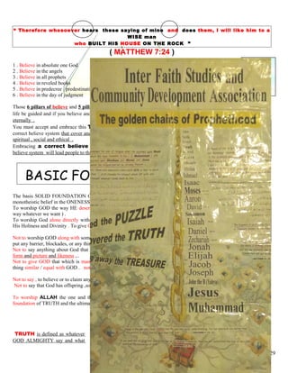 “ Therefore whosoever hears these saying of mine and does them, I will like him to a
WISE man
who BUILT HIS HOUSE ON THE ROCK ”
( MATTHEW 7:24 )
1 . Believe in absolute one God 1 . Declaration of faith,
2 . Believe in the angels 2 . Perform 5 time daily worship
3 . Believe in all prophets 3 . Fasting in the month of Ramadan
4 . Believe in reveled books 4 . Purifying wealth by giving charity
5 . Believe in predecree / predestination 5 . Going to Hajj, annual pilgrimage
6 . Believe in the day of judgment
Those 6 pillars of believe and 5 pillars of acceptable action you must absolutely accept them sincerely in order that your
life be guided and if you believe and practice correctly you will obtain a great reward of Paradise and will dwell there
eternally .
You must accept and embrace this TRUTH way of life ( ISLAM ) because it is essential the only
correct believe system that cover and encompass every aspect of life whether political, economical ,
spiritual , social and ethical .
Embracing a correct believe system is important because psychological a correct
believe system will lead people to the correct and righteous action .
BASIC FOUNDATION OF TRUTH
The basis SOLID FOUNDATION OF TRUTH is to observe, to uphold the genuine concept of pure
monotheistic belief in the ONENESS OG GOD .
To worship GOD the way HE deserve to be praise and worship ( not to praise and worship HIM the
way whatever we want ) .
To worship God alone directly without associate any partner with God, without setting any sharer in
His Holiness and Divinity . To give GOD’S RIGHT first over human’s right .
Not to worship GOD along with something else, not to worship GOD a long with another Gods . Not to
put any barrier, blockades, or any thing in a way between you and GOD .
Not to say anything about God that you have no right to say , not to visualize, to depict God in any
form and picture and likeness ,..
Not to give GOD that which is man’s attribute and to give man/human being GOD’S ATTRIBUTES . not to make any
thing similar / equal with GOD . not to attribute any human and animalistic qualities to GOD .
Not to say , to believe or to claim anything that lowering , degrading the honor, holiness and the sanctuary of God .
Not to say that God has offspring ,son, daughter, wife, mother, family, relative or uncle .
To worship ALLAH the one and the only GOD Who deserved to praised and worshipped . This is the nutshell the
foundation of TRUTH and the ultimate purpose of LIFE .
TRUTH is defined as whatever
GOD ALMIGHTY say and what
29
 