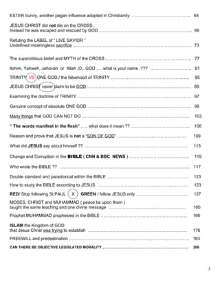 ESTER bunny, another pagan influence adopted in Christianity ………………………………….. 64
JESUS CHRIST did not die on the CROSS ,
Instead he was escaped and rescued by GOD ……………………………………………………….. 66
Refuting the LABEL of “ LIVE SAVIOR ”
Undefined meaningless sacrifice ,……………………………………………………………………… 73
The superstitious belief and MYTH of the CROSS ,………………………………………………….. 77
Ilohim, Yahweh, Jehovah or Allah ,O,..GOD ,… what is your name ,??? ……………………….. 81
TRINITY VS ONE GOD,/ the falsehood of TRINITY …………………………………………….... 85
JESUS CHRIST never claim to be GOD ……………………………………………………………… 89
Examining the doctrine of TRINITY ……………………………………………………………………. 97
Genuine concept of absolute ONE GOD ……………………………………………………………… 99
Many things that GOD CAN NOT DO ………………………………………………………………… 103
“ The words manifest in the flesh” , … what does it mean ?? ………………………………….. 106
Reason and prove that JESUS is not a “SON OF GOD” ………………………………………… 109
What did JESUS say about himself ?? ……………………………………………………………… 115
Change and Corruption in the BIBLE ( CNN & BBC NEWS ) …………………………………… 119
Who wrote the BIBLE ?? ……………………………………………………………………………… 117
Double standard and paradoxical within the BIBLE ………………………………………………… 123
How to study the BIBLE according to JESUS ……………………………………………………… 123
RED/ Stop following St PAUL X GREEN / follow JESUS only ……………………………… 127
MOSES, CHRIST and MUHAMMAD ( peace be upon them )
taught the same teaching and one divine message ……………………………………………… 160
Prophet MUHAMMAD prophesied in the BIBLE …………………………………………………… 166
ISLAM the Kingdom of GOD
that Jesus Christ was trying to establish …………………………………………………………… 176
FREEWILL and predestination ,…………………………………………………………………….…. 183
CAN THERE BE OBJECTIVE LEGISLATED MORALITY ,…………………………………….………………………. 206
3
 
