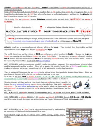 Atheist claim and believe that there is NO GOD, Atheist said that GOD does NOT exist, therefore their believe lead to
another conclusion that ;
there is NO life after death, there is NO hell or paradise, there is NO angles, there is NO day of judgment, there is NO
freewill and predestination, they do NOT have a book of scripture or textbook of guidance, and therefore for Atheist life
has NO significant purpose, and NO meaning .
This is really false and delusional, because Atheism with their claim and their belief contradict the nature of
REALITY
( Scientific - physical reality ) ( religious belief, theology, philosophy, ideology )
PRACTICAL DAILY LIFE SITUATION + THEORY / CONCEPT/ WORLD VIEW = TRUTH
TRUTH is defined as when your thought, when your worldview, when your believe system, when your perception
consistent, correspond, coincide, goes hand in hand and mach up with the nature of REALITY .
Atheist people are so much emphasis and fully rely solely on the logic . They give their live, their thinking and their
argument based on the logic, as if they are worshipping the logic .
The world, the universe and the existent of GOD can not be proven solely based on the logic . Because our logic are
limited, our capacity and our ability are limited and we are limited being . The same way we can not rely solely based on
faith, because the word and the notion of faith oven time being misused to justify their false and blind belief . so this is
the reason why there must be a middle path of Divine Revelation .
GOD ALMIGHTY tend to communicate with HIS creation by sending a messenger from among human being to inform
mankind about this life and the next live. There will be another life which is Eternal, there is Hell Fire and Paradise, there
is a Day of Judgment where every human being will be hell accountable for what they have done .
There is another GODs creation that are unseen/ Jin/the spiritual being, Angels and also demonic being/Satan . There is a
punishment in the grave, which fact but can not be seen and view by our sight .
so in ISLAM the word faith is defined as to BELIEVE IN THE UNSEEN, the ability for the person to know, to
understand and to perceive the unseen eternal REALITY ( either Hell Fire or Paradise )
Meaning thing are still there and exist even though they can not be seen directly/tangibly, for
instant the germ, virus and bacteria, can not be seen by naked eye, they need a tool called
microscope . The start, planet and galaxy can not be seen by naked eye, those need a tool
called telescope, the air that we breath can not be seen by naked eye, but still can see and feel
the effect .
GOD ALMIGHTY can not be know by 5 human sense ; GOD can not be seen, hear, taste, touch and smell,
GOD ALMIGHTY is defining HIMSELF, HE introduce and identify HIM SELF through HIS book / HIS Words
that HE revealed through the Angels and received by the last Prophet/ Messenger of GOD, Muhammad ( pbuh ).
GOD ALMIGHTY can be “seen”, can be known and comprehend by understanding
the knowledge of GOD taught by Prophet and Messenger .
Every Prophet taught us that we should know GOD’s identity, quality, nature,
attribute .
31
 