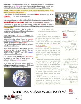 GOD ALMIGHTY telling us that HE is the Creator of all things, He is uniquely one
and distinct, HE is Unseen, Invisible, Infinite, Perfect, Independent, Eternal, Self-
Existing, Self-Sufficient, All-Seeing, All-Hearing, All-Knowing, All-Powerful,
If GOD can be seen in this life than the whole life and the entire creation has no
purpose, meaningless and pointless .
Think about it, the ultimate purpose of life is about a TEST and we are here TO BE
TESTED . This is true and making sense .
Every public place, every office building, Mall, shopping center or supermarket has a
surveillance camera to watch over and monitor what going on .
The producer or supervisor who conducting the scenario will not show themselves,
they put a trap and they put hidden camera and the producer are watching you from
behind the scene .
Likewise GOD ALMIGHTY are the Creator of
universe and the Creator of the entire drama and
scenario on earth what we called LIFE .
GOD ALMIGHTY will not show HIM SELF to
HIS creation .
GOD ALMIGHTY and the Angels are watching
you from behind the scene . Every single action
that you do being watched and recorded .
You will be held accountable and bring to justice
in the Day of Judgment .
If you break and disobey GOD’S LAW, you will
be punish in Hell Fire but if you obey and keep
GOD’S COMMANDMENT you will be rewarded
with the next Eternal Paradise .
This is the reason why GOD created Devil / Satan
as element in this world in order to attract, to
seduce, to delude and mislead mankind .
At the same time GOD sent Prophet, Messenger
and righteous people to warn you . GOD also
sent a Book for those who seek a guidance .
LIFE HAS A REASON AND PURPOSE
32
 