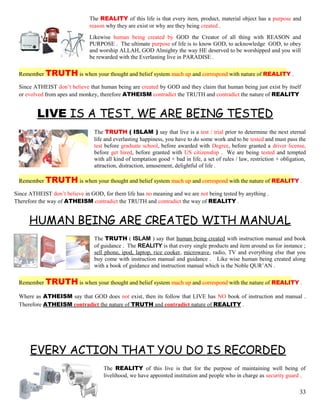 The REALITY of this life is that every item, product, material object has a purpose and
reason why they are exist or why are they being created .
Likewise human being created by GOD the Creator of all thing with REASON and
PURPOSE . The ultimate purpose of life is to know GOD, to acknowledge GOD, to obey
and worship ALLAH, GOD Almighty the way HE deserved to be worshipped and you will
be rewarded with the Everlasting live in PARADISE .
Remember TRUTH is when your thought and belief system mach up and correspond with nature of REALITY .
Since ATHEIST don’t believe that human being are created by GOD and they claim that human being just exist by itself
or evolved from apes and monkey, therefore ATHEISM contradict the TRUTH and contradict the nature of REALITY
LIVE IS A TEST, WE ARE BEING TESTED
The TRUTH ( ISLAM ) say that live is a test / trial prior to determine the next eternal
life and everlasting happiness, you have to do some work and to be tested and must pass the
test before graduate school, before awarded with Degree, before granted a driver license,
before get hired, before granted with US citizenship . We are being tested and tempted
with all kind of temptation good + bad in life, a set of rules / law, restriction + obligation,
attraction, distraction, amusement, delightful of life .
Remember TRUTH is when your thought and belief system mach up and correspond with the nature of REALITY .
Since ATHEIST don’t believe in GOD, for them life has no meaning and we are not being tested by anything .
Therefore the way of ATHEISM contradict the TRUTH and contradict the way of REALITY .
HUMAN BEING ARE CREATED WITH MANUAL
The TRUTH ( ISLAM ) say that human being created with instruction manual and book
of guidance . The REALITY is that every single products and item around us for instance ;
sell phone, ipod, laptop, rice cooker, microwave, radio, TV and everything else that you
buy come with instruction manual and guidance . Like wise human being created along
with a book of guidance and instruction manual which is the Noble QUR’AN .
Remember TRUTH is when your thought and belief system mach up and correspond with the nature of REALITY .
Where as ATHEISM say that GOD does not exist, then its follow that LIVE has NO book of instruction and manual .
Therefore ATHEISM contradict the nature of TRUTH and contradict nature of REALITY .
EVERY ACTION THAT YOU DO IS RECORDED
The REALITY of this live is that for the purpose of maintaining well being of
livelihood, we have appointed institution and people who in charge as security guard .
33
 