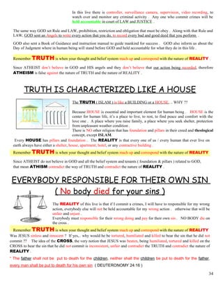 In this live there is controller, surveillance camera, supervision, video recording, to
watch over and monitor any criminal activity . Any one who commit crimes will be
held accountable in court of LAW and JUSTICE .
The same way GOD set Rule and LAW, prohibition, restriction and obligation that must be obey . Along with that Rule and
LAW, GOD sent an Angels to write every action that you do, to record every bad and good deed that you perform .
GOD also sent a Book of Guidance and instruction manual to guide mankind for success . GOD also inform us about the
Day of Judgment where in human being will stand before GOD and held accountable for what they do in this life .
Remember TRUTH is when your thought and belief system mach up and correspond with the nature of REALITY .
Since ATHEIST don’t believe in GOD and HIS angels and they don’t believe that our action being recorded, therefore
ATHEISM is false against the nature of TRUTH and the nature of REALITY .
TRUTH IS CHARACTERIZED LIKE A HOUSE
The TRUTH ( ISLAM ) is like a BUILDING or a HOUSE, .. WHY ??
Because HOUSE is essential and important element for human being . HOUSE is the
center for human life, it’s a place to live, to rest, to find peace and comfort with the
love one . A place where you raise family, a place where you seek shelter, protection
from unpleasant weather condition .
There is NO other religion that has foundation and pillars in their creed and theological
concept, except ISLAM.
Every HOUSE has pillars and foundation . The REALITY is that every one of us / every human that ever live on
earth always have either a shelter, house, apartment, hotel, or any contractive building .
Remember TRUTH is when your thought and belief system mach up and correspond with the nature of REALITY
Since ATHEIST do not believe in GOD and all the belief system and tenants ( foundation & pillars ) related to GOD,
that mean ATHISM contradict the way of TRUTH and contradict the nature of REALITY .
EVERYBODY RESPONSIBLE FOR THEIR OWN SIN
( No body died for your sins )
The REALITY of this live is that if I commit a crimes, I will have to responsible for my wrong
action, everybody else will not be held accountable for my wrong action . otherwise that will be
unfair and unjust .
Everybody must responsible for their wrong doing and pay for their own sin . NO BODY die on
the cross .
Remember TRUTH is when your thought and belief system mach up and correspond with the nature of REALITY
Was JESUS sinless and innocent ? If yes,.. why would he be tortured, humiliated and killed to bear the sin that he did not
commit ?? The idea of the CROSS, the very notion that JESUS was beaten, being humiliated, tortured and killed on the
CROSS to bear the sin that he did not commit is inconsistent, unfair and contradict the TRUTH and contradict the nature of
REALITY .
“ The father shall not be put to death for the children, neither shall the children be put to death for the father,
every man shall be put to death for his own sin ( DEUTERONOMY 24:16 )
34
 