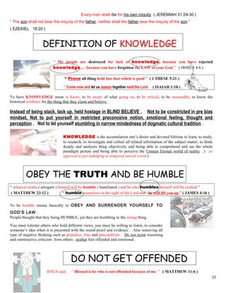 Every man shall die for his own iniquity ( JEREMIAH 31:29-30 )
“ The son shall not bear the iniquity of the father, neither shall the father bear the iniquity of the son ”
( EZEKIEL 18:20 )
DEFINITION OF KNOWLEDGE
“ My people are destroyed for lack of knowledge, because you have rejected
knowledge,… because you have forgotten the LAW of your God ” ( HOSEA 4:6 )
“ Prove all thing hold fast that which is good ” ( 1 THESE 5:21 )
“ Come now and let us reason together said the Lord ( ISAIAH 1:18 ) .
To have KNOWLEDGE mean to know, to be aware of what going on, to be critical, to be reasonable, to know the
historical evidence for the thing that they claim and believe .
Instead of being stack, lack up, held hostage in BLIND BELIEVE . Not to be constricted in pre bias
mindset, Not to put yourself in restricted preconceive notion, emotional feeling, thought and
perception . Not to let yourself stumbling in narrow mindedness of dogmatic cultural tradition .
KNOWLEDGE is the accumulation one’s desire and devoted lifetime to learn, to study,
to research, to investigate and collect all related information of the subject matter, to think
deeply and analyses thing objectively and being able to comprehend and see the whole
paradigm picture and being able to perceive the Unseen Eternal world of reality . ( as
opposed to just indulging in temporal unreal world )
OBEY THE TRUTH AND BE HUMBLE
“ whoever exalts ( arrogant ) himself will be humble ( humiliated ) and he who humbles himself will be exalted ”
( MATTHEW 23:12 ) “ humble yourselves in the sight of the Lord and he will lift you up ” ( JAMES 4:16 )
To be humble means basically to OBEY AND SURRENDER YOURSELF TO
GOD’S LAW .
People thought that they being HUMBLE, yet they are humbling to the wrong thing .
You must tolerate others who hold different views, you must be willing to listen, to consider
someone’s idea when it is presented with the sound proof and evidence . Also removing all
type of negative thinking such as prejudice, bias and precondition . Do not resist reasoning
and constructive criticism from others , neither feel offended and emotional .
DO NOT GET OFFENDED
JESUS said “ Blessed is he who is not offended because of me ” ( MATTHEW 11:6 )
35
 