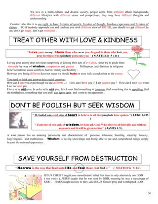 We live in a multi-cultural and diverse society, people come from different ethnic backgrounds,
different lifestyles with different views and perspectives, they may have different thoughts and
understanding .
Consider also that it is our right to have freedom of speech, freedom of thought, freedom expression and freedom of
choice . SO if anybody approach you and confront you with different view of TRUTH, you should not get offended by
and don’t get angry, don’t get emotional .
TREAT OTHER WITH LOVE & KINDNESS
“ Love your enemy, bless those who curse you, do good to those who hate you,
pray for those who spitefully persecute you ” ( MATTHEW 5 : 44 )
Loving your enemy does not mean supporting or joining their acts of evil door, rather try to guide them
sincerely by way of wisdom, compassion and patient . Differences and division in religious
belief sometimes cause conflicts, hatred, enmity and hostility .
However you being different does not mean we should hate or even look at each other as the enemy.
You need to think and answer this crucial question ;
How can I love you even though we are different ,..? How can I love you if I am against you ? How can I love you when
I am not with you,
I have to be with you, In order to be with you, first I must find something in common, find something that is appealing, find
the similarities, something that you and I can agree upon and come to an agreement .
DON’T BE FOOLISH BUT SEEK WISDOM
“ O, foolish ones and slow of heart to believe in all that prophets have spoken ” ( LUKE 24:25
)
“ if anyone of you lack of wisdom, let him ask God, Who gives to all liberally and without
reproach and it will be given to him” ( JAMES 1:5 )
A wise person has an amazing personality and characteristic of patience, tolerance, humility, sincerity, honesty,
forgivingness and truthfulness . Wisdom is having knowledge and being able to see and comprehend things deeply
beyond the outward appearance .
SAVE YOURSELF FROM DESTRUCTION
“ Narrow is the way that lead unto life and few there that find it ” ( MATTHEW 7: 14 )
JESUS CHRIST taught pure monotheistic belief that there is only absolutely one GOD
( not trinity ), JESUS taught that he was sent by GOD, meaning he was a messenger of
GOD . JESUS taught us how to pray, and JESUS himself pray and worshipped GOD .
36
 