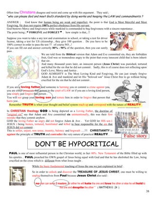 Often time Christians disagree and resist and come up with this argument . They said ;
“who can please God and meet God’s standard by doing works and keeping the LAW and commandments ?
ANSWER ; God know that human being are weak and imperfect, the point is that God is Most Merciful and Most
Forgiving, He does not require 100% perfect obedience from His servant .
God bestows Mercy and forgiveness while mankind is commanded to beg forgiveness with a sincere repentance .
The point being ; “ FORGIVE and FORGET ” . how simple is that,..!!
Suppose you want to take a any test and examination in school, or taking a test for driver
license, taking a test for US citizenship , they give 100 question . Do you have to be
100% correct in order to pass the test ?? of course NO ,.!
If you can fill out and answer correctly 80% - 90% of the question, then you can surely
pass .
We are told from the Biblical version that Adam and Eve committed sin, they ate forbidden
fruit, God was so tremendous angry to the point that every innocent child that is born inherit
that sin .
And many thousand years later, an innocent person (Jesus Christ) was punished, tortured
and killed for the sin that he did not commit . Sadly, this is of course does not reflecting upon
God’s Love, Mercy and Justice .
GOD ALMIGHTY is The Most Loving Kind and Forgiving, He can just simply forgive
Adam & Ave and mankind and let His “beloved son” Jesus Christ free to go without being
crucified for the sin that he did not commit .
If you are a loving father and someone is harming you or commit a crime against you,
you are either prosecute that person to the court of LAW or if you are a loving kind person,
you simply just forgive that person .
You will not grasp your loving son and torture him in order to forgive that person that
harm you .
Remember TRUTH is when your thought and belief system mach up and correspond with the nature of REALITY .
In CHRISTIAN theology GOD is being depicted as a Loving Father, the doctrine of
“original sin” say that Adam and Ave committed sin unintentionally, this was their first
mistake that they commit anyhow .
GOD the loving Father so angry did not forgive Adam & Ave . Yet GOD let HIS son (
JESUS ) being beaten, tortured, humiliated and killed to bear responsible for the sin that
JESUS did not commit .
This is unfair, unjust, non sense, insanity, baloney and hogwash ….!!! CHRISTIANITY is
against the principle of TRUTH and contradict the very nature of practical REALITY .
DON’T BE HYPOCRITICAL
PAUL is one of most influential person in the Christian world, in fact 80% New Testament of the Bible filled up with
his epistles . PAUL preached his OWN gospel of Jesus being equal with God and that he has abolished the Law, being
crucified on the cross which is different from what Jesus taught .
While the basic fundamental teaching of Jesus the one we just explained in brief .
So in order to unlock and discover the TREASURE OF JESUS CHRIST, one must be willing to
unplug themselves from Paul because Jesus Christ also said :
“ no man can serve 2 masters, for either he will hate the one and love the other or else he will hold to
the one and despite the other ” ( MATTHEW 6 : 24 )
38
 