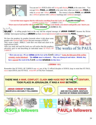 You can not love JESUS while still loving and obeying PAUL at the same time . You
can not follow PAUL and JESUS at the same time, either you must reject PAUL in
order to accept and follow JESUS . The reason is because PAUL and JESUS
are 2 different persons with 2 different teachings and 2 different messages .
“ Let not that man suppose that he will receive anything from the Lord , he is a double-minded man,
unstable in all his way ” ( JAMES 1:7-8 )
“ Draw near to God and He will draw near you, cleanse your hands, you sinners and purify your hearts you
double minded ” ( JAMES 4 : 8 )
ISLAM is calling people back to the way and the original message of JESUS CHRIST, because the Divine
message and original teaching of JESUS has been altered and distorted and misconstrued by PAUL .
We have the prophecy by prophet Jeremiah where it talk about some
peoples who distorted and changed the pure message of JESUS .
They wrote a book ( BIBLE ) with their own hand and claim to be
inspired from GOD .
After you study and read this book you will realize that this prophecy
obviously goes to and describing an individual name ST PAUL OF
TARSUS .
“ How can you say ; We are wise and the Law of the Lord is with us ? Look, the false pen of the scribes
certainly works falsehood . The wise man is ashamed . They are dismayed and taken . Behold, they
have rejected the word of the Lord , so what wisdom do they have ”
( JEREMIAH 8:8 )
Remember that ST PAUL OF TARSUS was not one of the 12 official disciples of JESUS, keep in mind that ST PAUL
never meet JESUS, also ST PAUL wrote 80% of The New Testament .
THERE WAS A WAR, CONFLICT, CLASH AND HUGE RIOT IN THE 1ST
CENTURY,
TOOK PLACE IN JERUSALEM, IT WAS A WAR BETWEEN ;
JESUS CHRIST’S FAMILIES PAUL OF TARSUS
DISCIPLES & HIS EARLY FOLLOWERS AND HIS FOLLOWER, GENTILES
BACKED BY ROMAN GOVERMENT
39
 