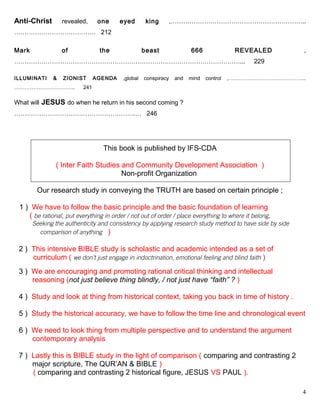 Anti-Christ revealed, one eyed king ,………………………………………………………..
………………………………… 212
Mark of the beast 666 REVEALED ,
………………………………………………………………………………………………... 229
ILLUMINATI & ZIONIST AGENDA ,global conspiracy and mind control ,……………………………………...
…………………………….. 241
What will JESUS do when he return in his second coming ?
………………………………………………….… 246
This book is published by IFS-CDA
( Inter Faith Studies and Community Development Association )
Non-profit Organization
Our research study in conveying the TRUTH are based on certain principle ;
1 ) We have to follow the basic principle and the basic foundation of learning
( be rational, put everything in order / not out of order / place everything to where it belong,
Seeking the authenticity and consistency by applying research study method to have side by side
………….comparison of anything )
2 ) This intensive BIBLE study is scholastic and academic intended as a set of
curriculum ( we don’t just engage in indoctrination, emotional feeling and blind faith )
3 ) We are encouraging and promoting rational critical thinking and intellectual .
…...reasoning (not just believe thing blindly, / not just have “faith” ? )
4 ) Study and look at thing from historical context, taking you back in time of history .
5 ) Study the historical accuracy, we have to follow the time line and chronological event
6 ) We need to look thing from multiple perspective and to understand the argument
…...contemporary analysis
7 ) Lastly this is BIBLE study in the light of comparison ( comparing and contrasting 2
… major scripture, The QUR’AN & BIBLE )
( comparing and contrasting 2 historical figure, JESUS VS PAUL ).
4
 