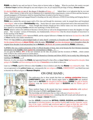 PAUL was Jew by race and was born in Tarsus what we known today as Turkey . When he was born ,the country was part
of Roman Empire and thus although by race and religion a Jew, he yet enjoyed the privilege of being a Roman citizen
It’s the fact PAUL was not one of the chosen 12 disciples of Jesus, ….! Indeed there is no indication that he ever met
Jesus . what is known is that on his way to Damascus he is reported to have experienced a vision of Christ and thus became a
staunch propagator of Christianity while he claimed had been revealed to him by Jesus in visions .
He was fanatical in hatred and engaged himself in hooding out the early followers of JESUS from hiding and bringing them to
be tortured and killed .
PAUL have studied the ancient pagan myth of his time and through his missionary work, he merged them and formulated
‘new religion’ what we know Christianity today . Surely there are some reason and personal motive that motivated PAUL
in launching his new adventure . PAUL thought that Gentiles should not have inferior status over Jews and therefore he
have interest in converting Gentiles with his own mythology of what JESUS was .
PAUL failed to achieve his ambition to become a Jewish priest as well as his disappointment to marry the daughter of a high
priest . This ‘revealed ‘ version of Christianity ,was fundamentally different from what the chosen disciples of Jesus knew to
be the teaching of the Master .
so that there was a serious conflict between PAUL and the original followers of Jesus who had never deviated from the LAW
of Moses and the strict Judaic monotheism .
Please note that JAMES is acknowledged leader of ‘early church’ community in Jerusalem and ‘Nazarene’ was the name
for the original followers of Jesus Christ, while the name ‘Christian’ was later development not in Jerusalem where the
original Jesus disciples lived and preached, but in Antioch ( ACTS 11: 26 ) a town controlled by PAUL’s followers .
So PAUL who was a zealous persecutor of the 12 official disciples of Jesus, later on he became the first Christian missionary
and minister to the Gentiles which against the commandment of Jesus ,…!!
As you open the BIBLE, 80% of the new testament are the idea ,the product and the invention of PAUL….which contain
letter of Paul to the certain person in certain places .
hence, this study is very essential for those who call themselves Christian and follow JESUS, but in reality they following the
teaching of St PAUL …..!!
However, it is his own desire that PAUL had appointed himself to that office as Jesus Christ had banned his disciples from
going to the Gentiles and from entering into the city of Samaritan as we about to show you .
Later on, St PAUL urged his followers either Gentiles or Jews to believe and obey that Rome was ordained by God . This
was an agreement in the political status quo, consequently the new religion of PAUL, CHRISTIANITY was fitted from start
to become the official religion of Roman Empire .
ON ONE HAND ;
This publication also to show people that there are striking similarities between
CHRISTIANITY today and the ancient pagan belief in BABYLON and mythical
figure such as MITRHA the sun-god of ancient Roman, OSIRIS the god of ancient
Egyptian, even the Eastern mythical figure of BUDDHA and the Hindus god of
KRISNA .
Those mythical figure in the ancient time have common similarities with mythical
JESUS develops by PAUL and Roman Empire .
This knowledge and information that we share with you is based on a fact of
archeological research and discovery, something that still in tack and well preserve up
to this day in Egypt or British Museum .
Just like JESUS, in ancient time MITRHA, OSIRIS, BUDDHA and KRISNA were
also known as traveling teachers, they perform healing and miracles, redeemer, savior,
born of the virgin, crucified and resurrected and rose again on third day, part of the
godhead and divine incarnation, they were conquerors of light over the darkness .
40
 
