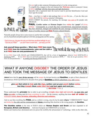 It is not right to take someone belonging and give it to the wrong person .
To simplify this, imagine in the real situation that Mail-man come to someone’s house
to deliver package with the clear name and right destination .
Specially with a registered mail, the receiver need to provide Identification Card and
must sign the receipt .
Dear ,.. you have no right to take package that not sent for you ,.. if you do, then you
violate the LAW for stealing someone’s belonging .
JESUS CHRIST the person, his teaching, his message was sent to his people only
ISRAELIS .
PAUL, Gentiles nation and Roman Empire have stolen that ‘gospel’ of divine
package . Consequently as a result they have misunderstood, misconstrued misused,
they have distorted, changed and modified the pure message of JESUS to meet their
desire of worldly interest and free Western cultural lifestyle .
Naturally people always have some reason to justify their corrupted
acts by beautified and philosophized with false propaganda and the saying ;
“ God is love you, He gave His only son that have sacrificed willingly for you ”
“ God set you FREE ” “ you don’t have to work hard, .. just enjoy your life ”
Ask yourself deep question ; What does FREE here mean ??
Is it FREE from the Commandments, rules and the LAW or
is it FREE from sin and punishments ??
If it is FREE from LAW, RULES and COMMANDMENTS, that will be a form of disobedience, whoever break GOD’SLAW is
disobeying GOD . If it is FREE from sin and God’s punishment, then the question is HOW,..? How do we get ourselves FREE
from sin and punishments, ? by abiding and obeying GOD’S LAW ,.!
WHAT IF ANYONE DISOBEY THE ORDER OF JESUS
AND TOOK THE MESSAGE OF JESUS TO GENTILES
Jesus knew that his pure divine message will be tamper by deviant heretics and Gentiles, in spite of their character of
disobediences JESUS prohibited his disciples from going to Gentiles as JESUS called them ‘dog’ and ‘swine’,
give not that which is holy unto the dogs, neither cast ye your pearls before swine,
lest they trample them under their feet and turn again and rend you .
( MATTHEW 7:6 )
Please understand this principle that in order to get everything straight, done right and correctly, we must obey and
follow an order, so thing must be keep everything in order. On the contrary, anything that done out of order that
will lead to error, chaos, deviation, misleading, distortion and confusion .
And we say that everything that PAUL said as a whole is wrong, since he lay his new religion ‘ CHRISTIANITY ’ based
on disobeying the order and the commandment of Jesus, preaching false doctrine to the wrong peoples, the Gentiles .
The Gentiles nation at the time of JESUS which are Roman Empire and Greek and later expanded to all
European, Britain and America . And most European are CHRISTIAN as we know .
Britain and America have dominated and over power the world by the advancement of technology while on the other side,
42
 