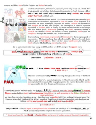 westerns world have lack of divine Guidance and declined spiritually
All form of corruptions, Immoralities, decadence, from early history of African slave
trade, genocide native Indian, the holocaust of Jews peoples by NAZI Germany . All of
God’s LAW and Divine Holy Commandments being violated and trample
under their feet as JESUS said .
All form of disobedience of the western FREE lifestyle from eating and consuming pork
in restaurant and meat market, legalization of same sex married, sexual perversion in all
form either TV media, newspapers, magazine and internet, abortion, the misbehaviors
and negligent of our kids and teenagers, the consumption of tobacco, cigarettes,
legalization of alcoholic drinks as flowing like water available from bar to discotheque
and most market places, prostitution, gambling and casino, increasing number of
divorced rate, domestic violence, the influence of tattoo, pop culture, mind-control and
conspiracy, the illegal war under the label “war on terrorism” .
Everyone being indoctrinated, programmed and brainwashed by the false propaganda of
mass media . Most peoples being deceived and mislead by delusion of worldly desire
and evil spirit of Anti-Christ . The world have turned upside down, the truth being
falsify while the falsehood being praised and glorified .
Let us again remember the clear saying of JESUS, and see how PAUL just goes the opposite way ;
go ye not into the way of gentiles and into any city of Samaritans ,.. enter ye not .
but go ye rather to the lost sheep of the house of Israel .
JESUS said ( MATTHEW 10:5-6 )
PAUL said : “ I am clean, from here I will go unto the Gentiles…. ”
( ACTS 18:6 )
VS
Christians have been moved by PAUL’s teachings throughout the history of the Church
.
They consider him to be a prophet appointed by Christ to revive his Church and his
ministry but a little research of his biography signifies that even the Jews of his time did
not appreciate his life style, thoughts and his religious activities .
“ but they have been informed about you that you ( PAUL ) teach all Jews who among Gentiles to forsake
Moses, saying that they ought not to circumcise their children nor walk according to the custom, therefore do
what we tell you ;
we have four men who have taken a vow . take them and be purified with them and pay their expense so that
they may shave their heads and that all may know that those thing of which they were informed about you are
nothing, but that you yourself also walk orderly and keep the LAW ”
( ACTS 21 : 21-24 )
Jews gave PAUL a chance to repent, to purify himself, turn back to the real teaching of JESUS and keep the LAW , yet
PAUL resisted and ignored the complaint that accused against him .
“ for we have found this man ( PAUL ) a Pestilent fellow and a mover of sedition among all the Jews throughout the
43
 