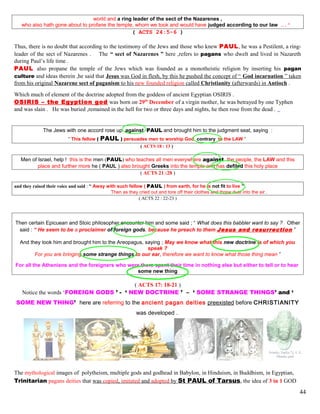 world and a ring leader of the sect of the Nazarenes ,
who also hath gone about to profane the temple, whom we took and would have judged according to our law ….”
( ACTS 24:5-6 )
Thus, there is no doubt that according to the testimony of the Jews and those who knew PAUL, he was a Pestilent, a ring-
leader of the sect of Nazarenes . The “ sect of Nazarenes ” here ,refers to pagans who dwelt and lived in Nazareth
during Paul’s life time .
PAUL also propane the temple of the Jews which was founded as a monotheistic religion by inserting his pagan
culture and ideas therein ,he said that Jesus was God in flesh, by this he pushed the concept of “ God incarnation ” taken
from his original Nazarene sect of paganism to his new founded religion called Christianity (afterwards) in Antioch .
Which much of element of the doctrine adopted from the goddess of ancient Egyptian OSIRIS .
OSIRIS – the Egyption god was born on 29th
December of a virgin mother, he was betrayed by one Typhen
and was slain . He was buried ,remained in the hell for two or three days and nights, he then rose from the dead .
The Jews with one accord rose up against PAUL and brought him to the judgment seat, saying :
“ This fellow ( PAUL ) persuades men to worship God contrary to the LAW ”
( ACTS 18 : 13 )
Men of Israel, help ! this is the men (PAUL) who teaches all men everywhere against the people, the LAW and this
place and further more he ( PAUL ) also brought Greeks into the temple and has defiled this holy place
( ACTS 21 :28 )
and they raised their voice and said : “ Away with such fellow ( PAUL ) from earth, for he is not fit to live ” .
Then as they cried out and tore off their clothes and threw dust into the air .
( ACTS 22 : 22-23 )
Then certain Epicuean and Stoic philosopher encounter him and some said ; “ What does this babbler want to say ? Other
said : “ He seem to be a proclaimer of foreign gods, because he preach to them Jesus and resurrection ”
And they took him and brought him to the Areopagus, saying ; May we know what this new doctrine is of which you
speak ?
For you are bringing some strange things to our ear, therefore we want to know what those thing mean ”
For all the Athenians and the foreigners who were there spent their time in nothing else but either to tell or to hear
some new thing
( ACTS 17: 18-21 )
Notice the words ‘FOREIGN GODS ’ - ‘ NEW DOCTRINE ’ – ‘ SOME STRANGE THINGS’ and ‘
SOME NEW THING’ here are referring to the ancient pagan deities preexisted before CHRISTIANITY
was developed .
The mythological images of polytheism, multiple gods and godhead in Babylon, in Hinduism, in Buddhism, in Egyptian,
Trinitarian pagans deities that was copied, imitated and adopted by St PAUL of Tarsus, the idea of 3 in 1 GOD
44
 