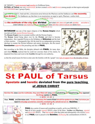 OF TRINITY, 1 gods incarnated and manifest in 3 different forms .
St PAUL of Tarsus was very controversial, he have created conflict and division among people on that region and people
GET DIVIDED into 2 group of party .
And when he ( PAUL ) had said this, a dissension arose between the Pharisees and the Sadducees and the assembly
was divided. For Sadducees say that there is no resurrection, no angel or spirit, Pharisees confess both .
( ACTS 23 ; 7-8 )
But the multitude of the city was divided ; part sided with Jews and part with apostles . and when a
violent attempt was made by both the Gentiles and Jews with their rulers to abuse and stone them
( ACTS 14 :4 )
MITHRAISM was one of the major religions of the Roman Empire which
was derived from ancient Persian Sun god .
The Roman Empire was in constant conflict with the Persian Empire .
The Roman feared being taken over by the Persian and tried to become
independent, they regarded Persian as the birthplace of Mithraism and the land
of their enemies . Consequently they felt the need for an independent governing
ideology to counter the Persian influence and eastern ideologies, this the reason
Constantine supported the preaching and idea of PAUL .
But according to the Bible, the disciples debated with PAUL for many days
and when PAUL realized that he could not convince them of his claims, he
departed from them and went to the Gentiles through his own authority,
so that the actual reason for him to enter unto the Gentiles with the ‘gospel’ was lack of support from the disciples of Jesus .
Apostate and heretic deviated from the pure teaching
of JESUS CHRIST
But then the Jews saw the multitudes, they were filled with envy and contradicting and blaspheming, they opposed
the things spoken by PAUL
( ACTS 13:45 )
Then PAUL and Barnabas said ; “it was necessary that word of God should be spoken to you first, but since you
reject it and judge yourselves unworthy everlasting life, behold we turn to Gentiles ”
( ACTS 13:46 )
PAUL has a point of reason and something to justify, yet he was WRONG,..!!
Not all of Jews people rejected JESUS, some of the them / Scribes and Pharisees rejected
and plot to kill JESUS . That bad enough what they plan and subsequently it be will be worse
to see PAUL went to preach to the Gentiles, disobeying the commandment of JESUS .
45
 
