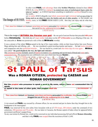 In other word PAUL took advantage from what Scribes/ Pharisees claimed to have killed
JESUS, by using JESUS as scapegoat to created new story of mythological figure under the
label of “ savior ” as if JESUS had done something to mankind or sacrificed himself to save
the world ,..
yet in reality JESUS allegedly was killed, assassinated and victimized and on top of that he
being used as an object to carry the burden and sin of other peoples, so that people can
disobey more, to life FREE FROM GOD’S LAW, then they can enjoy and do what they
want .
Then Jews from Antioch and Iconium came there and having persuaded the multitudes, they stoned PAUL and dragged
him out of the city, supposing him to be dead
( ACTS 14:19 )
This is the image of MITHRA the Persian sun god – the sun god of ancient Persian that preceded 600 years
before Christianity . His birth also of virgin mother took place on the 25th
of December as an offspring of the sun . In
the catacombs at Roma was preserved a relic of the old Mithraic worship
It was a picture of the infant Mithra seated in the lap of his virgin mother, while on their knees before him were Persian
Magi adoring him and offering gifs . He was considered a great traveling teacher and master . He had twelve disciples
and companions and also performed miracles . He was buried in a tomb and after three days he rose again . Mithra
was called “ the good shepherd, the way, the light and redeemer ” .
The ceremonial worship included assort of baptism to remove sins, anointing and sacred meal of bread and water and a
consecrated wine . His resurrection was celebrated every year which later become Easter .
Was a ROMAN CITIZEN, protected by CAESAR and
ROMAN GOVERNMENT
But the prophet who presumes to speak a word in My name, which I have not commanded him to
speak,
or speak in the name of other gods, that prophet shall die ( DEUTERONOMY 18 :
20 )
Then Jews from Antioch and Iconium came there and having persuaded the multitudes, they stoned PAUL and
dragged him out of the city, supposing him to be dead
( ACTS 14 : 19 )
A riot ensued and PAUL was rescued by a Roman officer, he was arrested and put in chains then they brought him to the
headquarter to be interrogated .
PAUL was removed for his own safety from Jerusalem with an of 470 troops, 200 infantry under the command of two
centurions, 200 spearmen and 70 cavalry . He was taken to Caesarea, the Roman capital of Judea where he appeared before
government and Rome’s puppet King .
In any case torture by Roman law, could not be exercised on any individual possessing full and official Roman citizenship,
and that is why PAUL was escaped from the execution of God’s LAW.
46
 