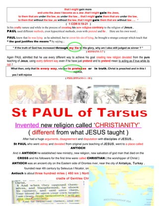 that I might gain more
and unto the Jews I become as a Jew ,that I might gain the Jews,
to them that are under the law, as under the law… that I might gain them that are under the law,
to them that without the law ,as without the law, that I might gain them that are without law….. ”
( 1 COR 9:19-21 )
In his crafty nature and while in the process of creating his new religion contrary to the religion of Jesus ,
PAUL used different methods, even hypocritical methods, even with pretend and lie . Here are his own word ;
PAUL knew that he was lying as he admitted, but to cover his sin of lying, he brought a strange concept which teach that
“ the goal justifies the means ” by saying ;
“ If the truth of God has increased through my lie to His glory, why am I also still judged as sinner ? ”
( ROMANS 3:7 )
Again PAUL admitted that he use every different way to achieve his goal creating new religion deviated from the pure
teaching of Jesus, using every deferent way even if he have just pretend and to pretend mean to acting as if true while its
not .!
What then, only that in every way, whether in pretense or in truth, Christ is preached and in this I
rejoice,
yes I will rejoice
( PHILIPPIANS 1 : 18 )
Invented new religion called ‘CHRISTIANITY’
( different from what JESUS taught )
After had a huge arguments, disagreement and disputation with disciples of JESUS,..
St PAUL who went astray and deviated from original pure teaching of JESUS, went to a place called
ANTIOCH
And in ANTIOCH he established new ministry, new religion, new salvation of god man that died on the
CROSS and his followers for the first time were called CHRISTIAN ( the worshipper of Christ )
ANTIOCH was an ancient city on the Eastern side of Orontes river, near the city of Antakya, Turkey ,
founded near 4th century by Seleucus I Nicator, one of Alexander the great’s general
Antioch is about three hundred miles ( 480 km ) North of Jerusalem since that time became the
cradle of Gentiles Christians .
48
 