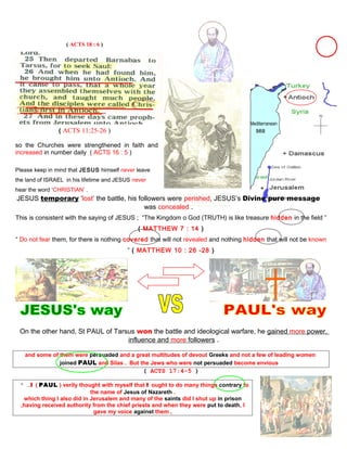 ( ACTS 18 : 6 )
Mediterranean
( ACTS 11:25-26 ) sea
so the Churches were strengthened in faith and
increased in number daily ( ACTS 16 : 5 )
Please keep in mind that JESUS himself never leave
the land of ISRAEL in his lifetime and JESUS never
hear the word ‘CHRISTIAN’ .
JESUS temporary ‘lost’ the battle, his followers were perished, JESUS’s Divine pure message
was concealed .
This is consistent with the saying of JESUS ; “The Kingdom o God (TRUTH) is like treasure hidden in the field ”
( MATTHEW 7 : 14 )
“ Do not fear them, for there is nothing covered that will not revealed and nothing hidden that will not be known
” ( MATTHEW 10 : 26 -28 )
On the other hand, St PAUL of Tarsus won the battle and ideological warfare, he gained more power,
influence and more followers .
and some of them were persuaded and a great multitudes of devout Greeks and not a few of leading women
joined PAUL and Silas . But the Jews who were not persuaded become envious
( ACTS 17:4-5 )
“ …I ( PAUL ) verily thought with myself that I ought to do many things contrary to
the name of Jesus of Nazareth .
which thing I also did in Jerusalem and many of the saints did I shut up in prison
,having received authority from the chief priests and when they were put to death, I
gave my voice against them ,
49
 