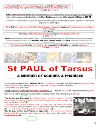 and I punished them of in every synagogue and compelled them to blaspheme and
being exceedingly mad against them ,I persecuted them even unto strange cities…. ”
( ACTS 26:9-11 )
PAUL did not represent Jesus Christ when he formulated and established his own NEW religion by writing his own
books which were canonized and included in the New Testament by order of the council of Nicea in 325 AD .
The council was responsible for changing the original monotheistic belief into that of Euro-centric origin based on European
paganism and mythologies .
As for SAUL, he made havoc of the Church, entering every house and dragging off men and women committing
them to prison
( ACTS 8:3 )
The SAUL, still breathing threats and murder against the disciples of the Lord
( ACTS 9:1 )
PAUL being contrary from the command of Jesus, a self appointed apostle to Gentiles by modernizing them craftily to suit the social,
economical and political culture of the Romans and other Gentile nation, thus PAUL have satisfy his own deviant evil
desire as he said .
“ For I speak to you Gentiles, in as much as I am an apostle to the Gentiles, I magnify my ministry “
( ROMANS 11:13 )
A MEMBER OF SCRIBES & PHARISES
In many places specifically JESUS CHRIST condemned Pharisees and Sadducees who opposed him
and trying to kill him, being hypocrites, they have changed the Laws of Moses .
“ They are Fools and blind, ”
“ Woe to you, Scribes and Pharises, hypocrites ,.! For you shut up the Kingdom of Heaven against
men, for you neither go in yourselves neither do you allow those who entering to go in ” ( 13 )
The Scribes and Pharisees sit in Moses’s seat , therefore whatever they tell
you to observe, observe and do, but do not do according to their works, for
they say and do not do (3)
“ for they bind heavy burdens hard to bear and lay them on men’s
shoulders, but they themselves will not move them with one of their fingers
(4) “ all their works they do to be seen by men ” (5)
Woe to you, scribes and Pharisees, hypocrite ! for you devour widow’s
houses and for pretence make long prayers, there you will receive great
condemnation (14)
50
 