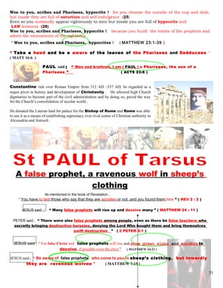 Woe to you, scribes and Pharisees, hypocrite ! for you cleanse the outside of the cup and dish,
but inside they are full of extortion and self-indulgence (25)
Even so you outwardly appear righteously to men but inside you are full of hypocrite and
LAW-lessness (28)
Woe to you, scribes and Pharisees, hypocrite ! because you build the tombs of the prophets and
adorn the monuments of the righteous
“ Woe to you, scribes and Pharisees, hypocrites ! ( MATTHEW 23:1-39 )
“ Take a heed and be e aware of the leaven of the Pharisees and Sadducees ”
( MATT 16:6 )
PAUL said ; “ Men and brethren, I am ( PAUL ) a Pharisees, the son of a
Pharisees ” .. ( ACTS 23:6 )
Constantine rule over Roman Empire from 312 AD –337 AD, he regarded as a
major pivot in history and development of Christianity . He allowed high Church
dignitaries to become part of the civil administration and by doing so, paved the way
for the Church’s consolidation of secular world .
He donated the Lateran land for palace for the Bishop of Rome and Rome was able
to use it as a means of establishing supremacy over rival center of Christian authority in
Alexandria and Antioch .
A false prophet, a ravenous wolf in sheep’s
clothing
Its mentioned in the book of Revelation ;
“ You have to test those who say that they are apostles or not, and you found them liars ” ( REV 2 : 2 )
JESUS said ; “ Many false prophets will rise up and deceive many ” ( MATTHEW 24 : 11 )
PETER said ; “ There were also false prophets among people, even as there be false teachers who
secretly bringing destructive heresies, denying the Lord Who bought them and bring themselves
swift destruction ” ( 2 PETER 2:1 )
JESUS said ; “ For false Christ and false prophets will rise and show great signs and wonders to
deceive, if possible even the elect ” ( MATTHEW 24:23 )
JESUS said ; “ Be aware of false prophets, who come to you in sheep’s clothing, but inwardly
they are ravenous wolves ” ( MATTHEW 7:15 )
51
 
