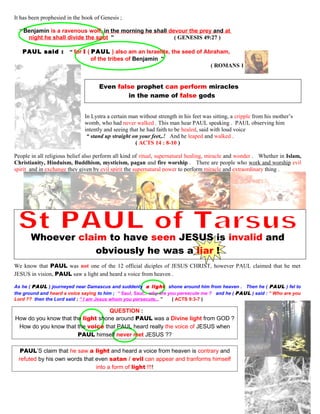 It has been prophesied in the book of Genesis ;
“ Benjamin is a ravenous wolf, in the morning he shall devour the prey and at
night he shall divide the spot ” ( GENESIS 49:27 )
PAUL said : “ for I ( PAUL ) also am an Israelite, the seed of Abraham,
of the tribes of Benjamin ”
( ROMANS 11:1 )
Even false prophet can perform miracles
in the name of false gods
In Lystra a certain man without strength in his feet was sitting, a cripple from his mother’s
womb, who had never walked . This man hear PAUL speaking . PAUL observing him
intently and seeing that he had faith to be healed, said with loud voice
“ stand up straight on your feet,.! And he leaped and walked .
( ACTS 14 : 8-10 )
People in all religious belief also perform all kind of ritual, supernatural healing, miracle and wonder . Whether in Islam,
Christianity, Hinduism, Buddhism, mysticism, pagan and fire worship . There are people who work and worship evil
spirit and in exchange they given by evil spirit the supernatural power to perform miracle and extraordinary thing .
Whoever claim to have seen JESUS is invalid and
obviously he was a liar !
We know that PAUL was not one of the 12 official diciples of JESUS CHRIST, however PAUL claimed that he met
JESUS in vision, PAUL saw a light and heard a voice from heaven .
As he ( PAUL ) journeyed near Damascus and suddenly a light shone around him from heaven . Then he ( PAUL ) fel to
the ground and heard a voice saying to him ; “ Saul, Saul,.. why are you persecute me ? and he ( PAUL ) said : “ Who are you
Lord ?? then the Lord said ; “ I am Jesus whom you persecute,.. ” ( ACTS 9:3-7 )
QUESTION :
QUESTION :
How do you know that the light shone around PAUL was a Divine light from GOD ?
How do you know that the voice that PAUL heard really the voice of JESUS when
PAUL himself never met JESUS ??
PAUL’S claim that he saw a light and heard a voice from heaven is contrary and
refuted by his own words that even satan / evil can appear and tranforms himself
into a form of light !!!!
52
 