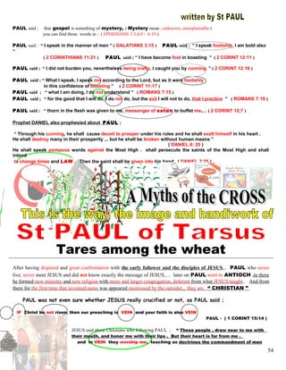 PAUL said ; that gospel is something of mystery, ( Mystery mean ; unknown, unexplainable )
you can find those words in ; ( EPHESIANS 3:3,4,9 / 6:19 )
PAUL said : “ I speak in the manner of men ” ( GALATIANS 3:15 ) PAUL said : “ I speak foolishly, I am bold also
”
( 2 CORINTHIANS 11:21 ) PAUL said ; “ I have become fool in boasting ” ( 2 CORINT 12:11 )
PAUL said ; “ I did not burden you, nevertheless being crafty, I caught you by cunning ” ( 2 CORINT 12:16 )
PAUL said : “ What I speak, I speak not according to the Lord, but as it were foolishly
in this confidence of boasting ” ( 2 CORINT 11:17 )
PAUL said ; “ what I am doing, I do not understand ” ( ROMANS 7:15 )
PAUL said ; “ for the good that I will do, I do not do, but the evil I will not to do, that I practice ” ( ROMANS 7:19 )
PAUL said : “ thorn in the flesh was given to me, messenger of satan to buffet me,… ( 2 CORINT 12;7 )
Prophet DANIEL also prophesied about PAUL ;
“ Through his cunning, he shall cause deceit to prosper under his rules and he shall exalt himself in his heart .
He shall destroy many in their prosperity ,.. but he shall be broken without human means ”
( DANIEL 8: 25 )
He shall speak pompous words against the Most High . shall persecute the saints of the Most High and shall
intend
to change times and LAW . Then the saint shall be given into his hand . ( DANIEL 7:25 )
(
Tares among the wheat
After having disputed and great confrontation with the early follower and the disciples of JESUS,.. PAUL who never
live, never meet JESUS and did not know exactly the message of JESUS,… later on PAUL went to ANTIOCH ,in there
he formed new ministry and new religion with more and larger congregation, deferent from what JESUS taught . And from
there for the first time that invented name was appeared mentioned by the outsider,.. they are “ CHRISTIAN ”
PAUL was not even sure whether JESUS really crucified or not, as PAUL said ;
IF Christ be not risen, then our preaching is VEIN and your faith is also VEIN
PAUL - ( 1 CORINT 15:14 )
JESUS said about Christians who following PAUL ; “ These people , draw near to me with
their mouth, and honor me with their lips . But their heart is far from me .
and in VEIN they worship me, teaching as doctrines the commandment of men
54
 