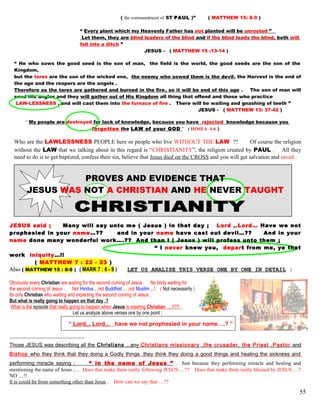 ( the commandment of ST PAUL )” ( MATTHEW 15: 8-9 )
“ Every plant which my Heavenly Father has not planted will be unrooted ”
Let them, they are blind leaders of the blind and if the blind leads the blind, both will
fall into a ditch ”
JESUS - ( MATTHEW 15 :13-14 )
“ He who sows the good seed is the son of man, the field is the world, the good seeds are the son of the
Kingdom,
but the tares are the son of the wicked one, the enemy who sowed them is the devil, the Harvest is the end of
the age and the reapers are the angels .
Therefore as the tares are gathered and burned in the fire, so it will be end of this age . The son of man will
send His angles and they will gather out of His Kingdom all thing that offend and those who practice
LAW-LESSNESS , and will cast them into the furnace of fire . There will be wailing and gnashing of teeth ”
JESUS - ( MATTHEW 13: 37-42 )
“ My people are destroyed for lack of knowledge, because you have rejected knowledge because you
forgotten the LAW of your GOD ” ( HOSEA 4:6 )
Who are the LAWLESSNESS PEOPLE here or people who live WITHOUT THE LAW ?? Of course the religion
without the LAW that we talking about in this regard is “CHRISTIANITY”, the religion created by PAUL . All they
need to do is to get baptized, confess their sin, believe that Jesus died on the CROSS and you will get salvation and saved .
PROVES AND EVIDENCE THAT
JESUS WAS NOT A CHRISTIAN AND HE NEVER TAUGHT
JESUS said ; Many will say unto me ( Jesus ) in that day ; Lord ,.Lord… Have we not
prophesied in your name…?? and in your name have cast out devil…?? And in your
name done many wonderful work….?? And than I ( Jesus ) will profess unto them ;
“ I never knew you, depart from me, ye that
work iniquity…!!
( MATTHEW 7 : 22 - 23 )
Also ( MATTHEW 15 : 8-9 ) ( MARK 7 : 6 - 9 ) LET US ANALISE THIS VERSE ONE BY ONE IN DETAIL :
Obviously every Christian are waiting for the second coming of Jesus . No body waiting for
the second coming of Jesus . Not Hindus ,..not Buddhist ,…not Muslim ,..! ( Not necessarily )
Its only Christian who waiting and expecting the second coming of Jesus .
But what is really going to happen on that day .?
What is the episode that really going to happen when Jesus is meeting Christian ….!!??
Let us analyze above verses one by one point ;
“ Lord,.. Lord,.. have we not prophesied in your name….? ”
Those JESUS was describing all the Christians ,..any Christians missionary ,the crusader, the Priest ,Pastor and
Bishop who they think that they doing a Godly things ,they think they doing a good things and healing the sickness and
performing miracle saying ; “ in the name of Jesus ” . Just because they performing miracle and healing and
mentioning the name of Jesus ,… Does that make them really following JESUS….?? Does that make them really blessed by JESUS …?
NO …!!
It is could be from something other than Jesus . How can we say that …??
55
 