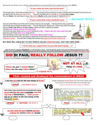 Because the end of this verses is telling us that people that we just described will be rejected and cast out by JESUS .
“ In your name we have cast out the devil ”
They thought being in God’s side and fighting the devil . They thought that they working for the sake of Almighty God and blessed by God and any one
who against them the are the devil and terrorist . They said, they fighting the devil and the terrorist In the name of Jesus .
They hate Muslim ( the real follower of Jesus ) they attacking Muslim country under the label of “ fighting for terrorist” .
“ In your name done many wonderful work ”
Those are all the Ministry and all that work for Christian missionary and evangelist . They thought they doing a good thing
They thought they are performing righteous deed . They are helping there ,helping here ,..they go every where and overseas .
They go to India, Laos, Africa or any poor country or where ever there is calamity and disaster .
They give foods, clothing, medicine, home and shelter .
They build many public facility such as hospital building the bridge , irrigation and clean water supply and never
forget they build Christian Bible school along with that .
They also helping and give away many public transportation like bus and helicopter .
Along with that they said and they want people to declare that all of that things are happen by the grace of God
in the name of Jesus . They want them to believe that all those thing happen by the miracle of Jesus Christ .
BUT WHAT WILL JESUS SAY TO THAT PEOPLE CALLED CHRISTIAN & ALL THAT THEY HAVE DONE …
“ I never knew you, depart from me you that work iniquity ….!!”
Again the reason is because Christianity is not the teaching of Jesus . Even though they appear to be good and helping people around, but if the
teaching and the doctrine itself is wrong and deviate from the true teaching of Jesus than all the deed that they done is vein and useless and no reward .
DID St PAUL REALLY FOLLOW JESUS ??
NOT AT ALL ,..!!
“ Imitate me, just I imitate Christ ” PAUL IS LYING
“ follow me, the way I follow Christ ”
( 1 Corint 11:1 )
PAUL violated and disobeyed the commandment of JESUS S
“ I am not sent but for the lost sheep of Israel ” People thought that Jesus Christ was sent for the whole world,
however this is far from the truth as Jesus himself said .
JESUS - ( MATTHEW 10:5-6 ) “ I am not sent but for the lost sheep of ISRAEL”
these twelve Jesus sent forth and commanded them saying,
go ye not into the way of gentiles and into
any city of Samaritans ,.. enter ye not .
but go ye rather to the lost sheep of the
house of Israel .
JESUS -( MATTHEW 10:5-6 ) PAUL - ( ACTS 18:6 )
ye also shall sit upon twelve thrones,
judging the twelve tribes of Israel .
56
 