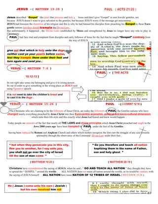 JESUS -( MATTHEW 19:28 )
Jesus described “Gospel” like pearl that precious and holy . Jesus said don’t give “Gospel” to non Jewish/ gentiles, not
because JESUS doesn’t want to give salvation to the gentiles, but because JESUS worry if the message get misconstrue .
JESUS had foreseen the distortion of his religion and this is why he had banned his disciples from preaching his Gospel to these Euro-
gentile nations lest they should trample the Divine Law .
But unfortunately it happened , the Divine Laws established by Moses and strengthened by Jesus no longer have any role to play in
Christianity .
PAUL had face trial and complaint from disciples and early follower of Jesus for the fact that he taught “Gospel” contrary from
the way of JESUS .
give not that which is holy unto the dogs,
neither cast ye your pearls before swine,
lest they trample them under their feet and
turn again and rend you .
YESUS -( MATTHEW 7:6 )
PAUL - ( THE ACTS
18:12-13 )
Its not right take some one belonging and give it to wrong person .
Its out of order to give something in the wrong place as JESUS said
using figurative speech .
it is not meet to take the children’s bread and
to cast it to the dogs .
YESUS - ( MATTHEW 15:26 ) PAUL - ( 2 CORINT 12:16 )
The Christians who are claiming to be the followers of Jesus Christ, are today the followers of PAUL the Gentiles nations who have
changed nearly everything preached by Jesus Christ into their Euro-centric economic, political and socio-cultural dimension
which suite their life style and this exactly what Jesus had feared and knew would happen .
Today people are unaware of the fact that nearly all THE LAWS and divine principles which Jesus Christ preached and taught to the
Jews 2000 years ago have been trampled by PAUL under the feet of the Gentiles .
having been replaced by Roman and Anglican Church and others which neither recognize the laws nor the struggle of any soul towards
spirituality through the observance of the Command Divine Law under their feet .
“ but when they persecute you in this city, “ Go you therefore and teach all nation
flee you to another, for I say unto you, baptizing them in the name of Father,
you shall not go over the city of Israel son and holy ghost ”
till the son of man come ”
( MATTHEW 10:23 ) ( MATTHEW 28:19 )
Christians have misunderstood the saying of JESUS, when he said ; “ GO AND TEACH ALL NATION ” they thought they have
to spread the “ GOSPEL ” around the worlds . ALL NATION does not mean all nation around the worlds, as its would be contrary with
the saying of JESUS himself . ALL NATION here mean NATION OF 12 TRIBES OF ISRAEL ( MATTHEW 19:28 ).
He ( Jesus ) come unto his own ( Jewish )
but his own received him not
57
 