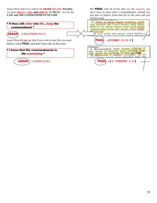 Jesus Christ said if we want to be saved and enter Paradise ,
we must observe , obey and abide by the RULE , live by the
LAW and THE COMMANDMENT OF GOD .
But PAUL with all of his idea say the opposite, you
don’t have to keep God’s Commandments, instead you
just have to believe Jesus had die on the cross and you
will be saved .
“ If thou will enter into life , keep the
commandment ”
JESUS - ( MATTHEW 19:17 )
Jesus Christ did not say that if you wish to enter life, you must PAUL - ( ROMAN 10:8-9 )
believe what PAUL said that I have die on the cross .
“ I know that His commandments is
life everlasting ”
JESUS - ( JOHN 12:49 ) PAUL - ( 2 TIMOTHY 2:8 )
59
 