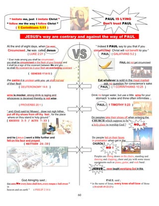 “ Imitate me, just I imitate Christ ” PAUL IS LYING
“ follow me the way I follow Christ ” Don’t trust PAUL
( 1 Corinthians 1:11 )
JESUS’s way are contrary and against the way of PAUL S
At the end of eight days, when he was “ Indeed I PAUL say to you that if you
Circumcised , he was called Jesus circumcised Christ will not benefit to you “
( LUKE 2:21 ) PAUL ( GALATIANS 5:2 )
“ Ever male among you shall be circumcised .
you shall be circumcised in the flesh of your foreskin and PAUL did not get circumcised
it shall be a sign of the covenant between Me and you ……
so shall My covenant be in your flesh an everlasting covenant …“
( GENESIS 17:9-13 )
the swine it is unclean unto you, ye shall not eat Eat whatever is sold in the meat market
of their flesh ask no question for conscience’s sake
( DEUTERONOMY 14:8 ) PAUL ( 1 CORINTHIANS 10:25 )
wine is mocker, strong drink is raging and Drink no longer water, but use a little wine for your
whosoever is deceived thereby is not wise . stomach ‘s sake and thine often infirmities ..
( PROVERBS 20:1 ) PAUL( 1 TIMOTHY 5:23 )
“ and (God) said to( Moses) , draw not nigh hither,
put off thy shoes from off thy feet , for the place
where on thou stand is holy ground ” Do peoples take their shoes off when entering the
( EXODUS 3:5 / ACTS 7:33 ) CHURCH which suppose to be
a holy place to worship God ? NO,..!!
and he (Jesus ) went a little further and Do people fell on their faces
fell on his face and prayed in prostration when get in the
( MATTHEW 26:39 ) CHURCH ?
NO !
Peoples are sitting down on the chairs, standing and
dancing and clapping, cheer and joy with some music
equipments such as piano, guitar, and rock band .
JESUS never taught worshiping God in this
fashion !
God Almighty said ; PAUL said ;
that unto Me every knee shall bow, every tongue s hall swear ” “ in the name of Jesus, every knee shall bow of those
in , ( ISAIAH 45:22-23 )
heaven and on earth ” ( PHILIP 2:10 )
60
 