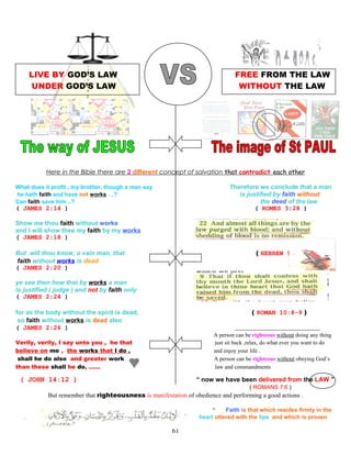 LIVE BY GOD’S LAW FREE FROM THE LAW
UNDER GOD’S LAW WITHOUT THE LAW
Here in the Bible there are 2 different concept of salvation that contradict each other
What does it profit , my brother, though a man say Therefore we conclude that a man
he hath faith and have not works …? is justified by faith without
Can faith save him ..? the deed of the law
( JAMES 2:14 ) ( ROMES 3:28 )
Show me thou faith without works
and I will show thee my faith by my works
( JAMES 2:18 )
But will thou know, o vain man, that ( HEBREW 9:22 )
faith without works is dead
( JAMES 2:20 )
ye see then how that by works a man
is justified ( judge ) and not by faith only
( JAMES 2:24 )
for as the body without the spirit is dead, ( ROMAN 10:8-9 )
so faith without works is dead also
( JAMES 2:26 ) According to the idea of PAUL
A person can be righteous without doing any thing
Verily, verily, I say unto you , he that just sit back ,relax, do what ever you want to do
believe on me , the works that I do , and enjoy your life .
shall he do also and greater work A person can be righteous without obeying God’s
than these shall he do, …… law and commandments
( JOHN 14:12 ) “ now we have been delivered from the LAW ”
( ROMANS 7:6 )
But remember that righteousness is manifestation of obedience and performing a good actions .
“ Faith is that which resides firmly in the
. heart uttered with the lips and which is proven
61
 