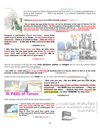 by deeds /action ”
As you see, peoples are doing religious practice and ritual while it is not being commanded and not
found in their scriptures . JESUS and disciples never celebrate CHRISMAS People have
invented themselves .
“ Making the Word of God of none effect through tradition “ ( MARK 7:13 )
“ Do not learn the way of the Gentiles, do not be dismayed at the sign of heaven, for the
Gentiles are dismayed at them . for the customs of the people are futile, for one cuts a tree
from the forest, the work of the hands of the workman with the ax . They have decorated it
with silver and gold. They fasten it with nails and hammers, so that it will not topple,… ”
( JEREMIAH 10:1-5 )
Everyone is dull-hearted without knowledge . Every metal
smith is put to shame by an image . For his molded image is
falsehood . There is no breath in them . They are futile, a
work of errors. In the time of their punishment they shall
perish
( JEREMIAH 10:14 )
“ But you have done more evil than all who were
before you, for you have gone and made for yourself
other gods and molded images to provoke ME to
anger and have cast ME behind your back ”
( I KINGS 14 : 9 )
How do you reconcile to the fact that many icon, pictures, statue and images that we see in the Catholic Church
which is goes directly against God commandment .
“ you shall not make any graven image or likeness of anything that is in heaven above or that is in the earth
beneath or that is in the water under the earth ” ( GENESIS 20:4 )
Prophet Jeremiah had prophesied how exactly PAUL who was one of the scribes and Pharisees has changed God’s Law ;
“ How can you say ; We are WISE and the Law of the
Lord is with us ?
Look, the false pen of the scribes certainly works
falsehood. The WISE man are ashamed. They are
dismayed and taken . Behold, they have rejected the
word of the Lord , so what WISDOM do they have ”
( JEREMIAH 8:8 )
GOD Almighty said in the QUR’AN the last and final revelation ;
“ woe to those who write the scripture with
their own hands and the say ; ‘this from
Allah’ to purchase with it ( worldly gain ) at a
cheap price .
Woe to them for what their hands have
written and woe to them for what they earned
by doing it ”
( QUR’AN /2:79 )
62
 