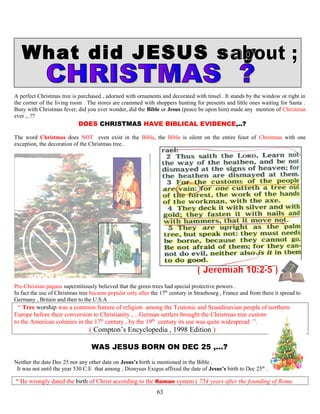 What did JESUS say
A perfect Christmas tree is purchased , adorned with ornaments and decorated with tinsel . It stands by the window or right in
the corner of the living room . The stores are crammed with shoppers hunting for presents and little ones waiting for Santa .
Busy with Christmas fever, did you ever wonder, did the Bible or Jesus (peace be upon him) made any mention of Christmas
ever ,..??
DOES CHRISTMAS HAVE BIBLICAL EVIDENCE,..? ?
The word Christmas does NOT even exist in the Bible, the Bible is silent on the entire feast of Christmas with one
exception, the decoration of the Christmas tree .
Pre-Christian pagans superstitiously believed that the green trees had special protective powers .
In fact the use of Christmas tree became popular only after the 17th
century in Strasbourg , France and from there it spread to
Germany , Britain and then to the U.S.A .
“ Tree worship was a common feature of religion among the Teutonic and Scandinavian people of northern
Europe before their conversion to Christianity ,…German settlers brought the Christmas tree custom
to the American colonies in the 17th
century , by the 19th
century its use was quite widespread ”.
( Compton’s Encyclopedia , 1998 Edition )
WAS JESUS BORN ON DEC 25 ,...? ?
Neither the date Dec 25 nor any other date on Jesus’s birth is mentioned in the Bible .
It was not until the year 530 C.E that among , Dionysus Exigus affixed the date of Jesus’s birth to Dec 25th
.
“ He wrongly dated the birth of Christ according to the Roman system ( 754 years after the founding of Rome
63
 