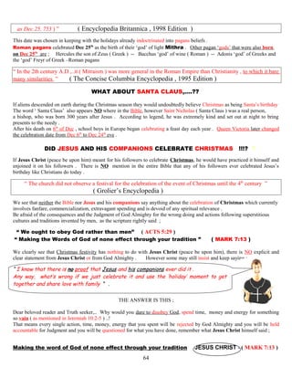 as Dec 25, 753 ) ” ( Encyclopedia Britannica , 1998 Edition )
This date was chosen in keeping with the holidays already indoctrinated into pagans beliefs .
Roman pagans celebrated Dec 25th
as the birth of their ‘god’ of light Mithra . Other pagan ‘gods’ that were also born
on Dec 25th
are ; Hercules the son of Zeus ( Greek ) -- Bacchus ‘god’ of wine ( Roman ) -- Adonis ‘god’ of Greeks and
the ‘god’ Freyr of Greek –Roman pagans
“ In the 2th century A.D ,..it ( Mitraism ) was more general in the Roman Empire than Christianity , to which it bare
many similarities ” ( The Concise Columbia Encyclopedia , 1995 Edition )
WHAT ABOUT SANTA CLAUS,….?? ?
If aliens descended on earth during the Christmas season they would undoubtedly believe Christmas as being Santa’s birthday
The word ‘ Santa Claus’ also appears NO where in the Bible, however Saint Nicholas ( Santa Claus ) was a real person,
a bishop, who was born 300 years after Jesus . According to legend, he was extremely kind and set out at night to bring
presents to the needy .
After his death on 6th
of Dec , school boys in Europe began celebrating a feast day each year . Queen Victoria later changed
the celebration date from Dec 6th
to Dec 24th
eve .
DID JESUS AND HIS COMPANIONS CELEBRATE CHRISTMAS !!!? ?
If Jesus Christ (peace be upon him) meant for his followers to celebrate Christmas, he would have practiced it himself and
enjoined it on his followers . There is NO mention in the entire Bible that any of his followers ever celebrated Jesus’s
birthday like Christians do today .
“ The church did not observe a festival for the celebration of the event of Christmas until the 4th
century ”
( Grolier’s Encyclopedia )
We see that neither the Bible nor Jesus and his companions say anything about the celebration of Christmas which currently
involves fanfare, commercialization, extravagant spending and is devoid of any spiritual relevance .
Be afraid of the consequences and the Judgment of God Almighty for the wrong doing and actions following superstitious
cultures and traditions invented by men, as the scripture rightly said ;
“ We ought to obey God rather than men” ( ACTS 5:29 )
“ Making the Words of God of none effect through your tradition ” ( MARK 7:13 )
We clearly see that Christmas festivity has nothing to do with Jesus Christ (peace be upon him), there is NO explicit and
clear statement from Jesus Christ or from God Almighty . However some may still insist and keep saying ;
“ I know that there is no proof that Jesus and his companions ever did it .
Any way, what’s wrong if we just celebrate it and use the ‘holiday’ moment to get
together and share love with family ” .
THE ANSWER IS THIS ;
Dear beloved reader and Truth seeker,.. Why would you dare to disobey God, spend time, money and energy for something
so vain ( as mentioned in Jeremiah 10:2-5 ) ..!
That means every single action, time, money, energy that you spent will be rejected by God Almighty and you will be held
accountable for Judgment and you will be questioned for what you have done, remember what Jesus Christ himself said ;
Making the word of God of none effect through your tradition JESUS CHRIST - ( MARK 7:13 )
64
 