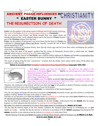 ANCIENT PAGAN INFLUENCES IN
“ EASTER BUNNY ”
THE RESURECTION OF DEATH
Easter was the goddess of the spring season in Roman and Greek ancient mythology .
This myth of the Easter festivity is another pagan influence on Christianity .
The new converts from Greece and Rome brought their own pagan rituals and
introduced them in their newly adopted religion and so the festival of Easter became a
part of the Christian religion since that time .
Easter was the goddess of spring and it was in her honor that the festival of Easter was
celebrated in Ancient Egypt ,Greece and Persia, annually, towards the end of March
and the beginning of April .
Documented evidences in European history show that the Saxon eggs and hot Cross buns while worshipping the goddess
whom they called EOSTRE ,
and it is from this name of the pagan’s goddess that the coiners of Christianity derived what is called today the ‘ Easter
festival’ which in fact has nothing to do with a man called Jesus .
In reality ,keeping this festival in Christianity was a skillful method employed by Roman and Greeks to immortalize their
religious and cultural heritage so as not to be swallowed or destroyed by the religion of Jesus Christ .
The season of spring bring life and “ resurrection ” of plants from the deadly winter season which causes all the plants and
vegetation to wither and die .
Below is an excerpt from Compton’s Interactive Encyclopedia Deluxe Copyright 1994-1997 ;
“ Many Easter customs come from the Old World . the white lily ,the symbol of the
resurrection, is the special Easter flower . Rabbits and colored eggs have come from pagan
antiquity as symbols of new life .
Easter Monday egg rolling, a custom of European origin has become a tradition on the lawn of the
White House in Washington D.C ,
The name Easter comes from Eostre ,an ancient Anglo Saxon goddess ,originally of the dawn . In
pagan times an annual spring festival was held in held in her honor . some Easter customs have
come from this and other pre-Christian spring festival ”
Therefore ,the celebration of the festival with hot cross burn and eggs is not peculiar to modern Christians countries as these
celebrations and rituals were observed thousands of years by the pagans .
This is clear evidence which proves that Christianity is a continuation of that ancient paganism .
Now the very pagans of Europe who have been converted to Christianity thousands of years ago still continue to worship this
goddess of spring ‘Eostre’ but today in the image of ‘Jesus Christ’
And thus we see that there is no doubt that Easter rituals have nothing to do with the man called Jesus Christ but are instead
the cultural and religious influences of the ancient pagans on Christianity .
The fact that Easter is celebrated by western Churches on the first Sunday , following the first full moon after the spring
Equinox is a clear indication that this festivity has nothing to do with Jesus Christ .
But rather it is a festivity connected by its roots to those pagan rituals of worshipping the moon and the sun .
The fact that the festivity began on the first Sunday symbolize the European pagan attitude of worshipping the sun god
Apollo on Sunday . And the fact that the festivity is carried on in accordance with the moon calculation and during the full
moon ,should be a clear indication that the festivity has nothing to do with Jesus Christ
But this festivity is for the same Eostre the godess of Spring whose ancient symbol of existence was the Moon as the Sun
was for her partner Apollo ,the sun god .
65
 