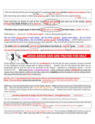 Then from that day forth they took counsel together for to put him to death Jesus therefore walked no more openly among
the Jews, ….. ( JOHN 11:53-54 )
After these things Jesus walked in Galilee for he would not walk in Jewry, because the Jews sought to kill him
( JOHN 7:1 )
Then took they up stones to cast at him ,but Jesus hid himself and went out of the temple, going
through the midst of them and so pass by ( JOHN 8 :59
Therefore they sought again to take him, but he (Jesus) escaped of their hand.(JOHN 10:39 )
Think about it, … the act of “ he hide and escaped” is the act that psychologically mean ;
The act of his disagreement of some things ,..the act of his rejection against some thing ,…the act of his
defend system for being attack,.. the act and the reaction against harming things ,…JESUS had the power to
escape and hide from his enemy and he even gave them guaranty , they wont be able to find nor arrest him .
Ye shall seek me and shall not find me and where I am there ye can not come ( JOHN 7:34 )
This indicate that Jesus did not want to be arrested ,…Jesus did not want to be killed and did not want to be hang it on the cross ,
JESUS ASKED GOD AND PRAYED FOR HELP P
In this Biblical verse Jesus show not only his unwillingness to die but also his open cowardice of being crucified
for the fulfillment of God’s alleged plan to redeem mankind . Actually ,this act will indicate that there was no
predestined plan by God for him to be sacrificed for the alleged “ atonement or redemptive process ” for the
removal of sin . Had it been God’s “ predestined plan ” ,Jesus could have neither complained nor made any
excuse, but in the contrary to that we see Jesus express his complains and his hesitation to die by asking God to
take away from him the cup of death on the cross
And he ( Jesus ) was withdrawn from them about a stone,s cast and kneeled down and prayed ,saying ;
father, if thou be willing, remove this cup from me nevertheless not as I will, but as thine will be done
( LUKE 22 : 42,44 )
Jesus pray to God and asking help to get out of that danger situation . Jesus ask God to get him out of that problem that facing
him . That is the meaning when he said “ remove this cup from me “ . Because God is love and merciful, than of course He
will not let His servant in danger situation and harm by rebellious people . and then God sent His Angle down to help Jesus
as the verse said ;
and there appeared an angle unto him from heaven , strengthening him . ( LUKE 22:43 )
This is also what Jesus said ,” ask God and He will give you “….. So Jesus was asking God for help , and God answer his prayer .
ask ,and it shall be given you, seek and ye shall find, knock and it shall be opened unto you for every one that ask receive and he that seek
find and to him that knock it shall be opened ( MATTHEW 7: 7-8 )
O What man is there of you, whom if his son ask bread, will he give him a stone ..?O if he ask a fish, will he give him a serpent..?
( MATT 7:10 )
Thus when Jesus asked God “ to take away the cup of death on the cross ” he was asking for bread and he therefore was given
that bread and NOT stone . This is why Jesus did NOT die on the cross as his prayers were heard by God as he said ;
67
 