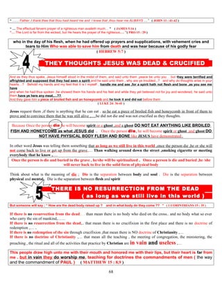 “ …… Father ,I thank thee that thou hast heard me and I knew that ,thou hear me ALWAYS … ” ( JOHN 11 : 41-42 )
“ … The effectual fervent prayer of a righteous man availeth much… ” ( JAMES 5:16 )
“… The Lord is far from the wicked, but He hears the prayer of the righteous…. ”( PRO 15 : 29 )
who in the day of his flesh, when he had offered up prayers and supplications, with vehement cries and
tears to Him Who was able to save him from death and was hear because of his godly fear
( HEBREW 5:7 )
THEY THOUGHTS JESUS WAS DEAD & CRUCIFIED D
And as they thus spake, Jesus himself stood in the midst of them, and said unto them ,peace be unto you . but they were terrified and
affrighted and supposed that they had seen a spirit and he said unto them , why are ye troubled,..? and why do thoughts arise in your
hearts…? Behold my hands and my feet that it is I myself , handle me and see ,for a spirit hath not flesh and bone ,as you see me
have
and when he had thus spoken ,he showed them his hands and his feet and while they yet believed not for joy and wondered, he said unto
them,have ye here any meat,…??
And they gave him a piece of broiled fish and an honeycomb and he took it and did eat before them .
( LUKE 24: 36-41 )
Jesus request them ,if there is anything that he can eat . so he eat a piece of broiled fish and honeycomb in front of them to
prove and to convince them that he was still alive ,….he did not die and was not crucified as they thoughts.
Because Once the person die he will become spirit or a ghost ,and a ghost DO NOT EAT ANYTHING LIKE BROILED
FISH AND HONEYCOMB as what JESUS did . Once the person die, he will become spirit or ghost ,and ghost DO
NOT HAVE PHYSICAL BODY FLESH AND BONE like JESUS have demonstrated .
In other word Jesus was telling them something that as long as we still live in this world ,once the person die ,he or she will
not come back to live or get up from the grave,… Than walking around down the street ,smoking cigarette or meeting
everybody that he know ,….
Once the person is die and buried in the grave , he/she will be spiritualized . Once a person is die and buried ,he /she
will never back to live in the solid form of physical body
Think about what is the meaning of die ; Die is the separation between body and soul . Die is the separation between
physical and mental . Die is the separation between flesh and spirit
T THERE IS NO RESURRECTION FROM THE DEAD D
( as long as we still live in this world ) D
But someone will say ; “ How are the dead body raised up ? and in what body do they come ?? ” ( 1 CORINTHIANS 15 : 35 )
If there is no resurrection from the dead,… than mean there is no body who died on the cross.. and no body what so ever
who carry the sin of mankind,……
If there is no resurrection from the dead,.. that mean there is no crucifixion in the first place and there is no doctrine of
redemption ,… ..
If there is no redemption of the sin through crucifixion ,that mean there is NO doctrine of Christianity ,…
If there is no doctrine of Christianity ,… that mean all the teaching , the meeting of congregation, the ministering, the
preaching , the ritual and all of the activities that practice by Christian are in vain and useless ,…
This people draw high unto me with their mouth and honored me with their lips, but their heart is far from
me . but in vain they do worship me, teaching for doctrines the commandments of men ( the way
and the commandment of PAUL ) ( MATTHEW 15 : 8,9 )
68
 