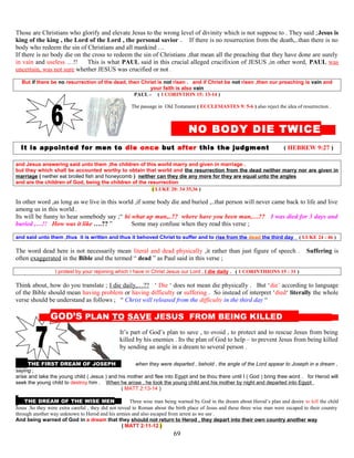 Those are Christians who glorify and elevate Jesus to the wrong level of divinity which is not suppose to . They said ;Jesus is
king of the king , the Lord of the Lord , the personal savior . If there is no resurrection from the death,..than there is no
body who redeem the sin of Christians and all mankind …
If there is no body die on the cross to redeem the sin of Christians ,that mean all the preaching that they have done are surely
in vain and useless …!! This is what PAUL said in this crucial alleged crucifixion of JESUS ,in other word, PAUL was
uncertain, was not sure whether JESUS was crucified or not .
But if there be no resurrection of the dead, then Christ is not risen . and if Christ be not risen ,then our preaching is vain and
your faith is also vain
PAUL - ( 1 CORINTION 15: 13-14 )
The passage in Old Testament ( ECCLESIASTES 9: 5-6 ) also reject the idea of resurrection .
NO BODY DIE TWICE E
It is appointed for men to die once but after this the judgment ( HEBREW 9:27 )
and Jesus answering said unto them ,the children of this world marry and given in marriage .
but they which shall be accounted worthy to obtain that world and the resurrection from the dead neither marry nor are given in
marriage ( neither eat broiled fish and honeycomb ) neither can they die any more for they are equal unto the angles
and are the children of God, being the children of the resurrection
( LUKE 20: 34 35,36 )
In other word ,as long as we live in this world ,if some body die and buried ,..that person will never came back to life and live
among us in this world .
Its will be funny to hear somebody say ;“ hi what up man,..?? where have you been man,…?? I was died for 3 days and
buried ,…!! How was it like ….?? ” Some may confuse when they read this verse ;
and said unto them ,thus it is written and thus it behoved Christ to suffer and to rise from the dead the third day ( LUKE 24 : 46 )
The word dead here is not necessarily mean literal and dead physically ,it rather than just figure of speech . Suffering is
often exaggerated in the Bible and the termed “ dead ” as Paul said in this verse ;
I protest by your rejoining which I have in Christ Jesus our Lord , I die daily . ( 1 CORINTHIONS 15 : 31 )
Think about, how do you translate ; I die daily,…?? ‘ Die ‘ does not mean die physically . But ‘die’ according to language
of the Bible should mean having problem or having difficulty or suffering . So instead of interpret ‘died‘ literally the whole
verse should be understand as follows ; “ Christ will released from the difficulty in the third day “
G GOD’S PLAN TO SAVE JESUS FROM BEING KILLED S
It’s part of God’s plan to save , to ovoid , to protect and to rescue Jesus from being
killed by his enemies . Its the plan of God to help – to prevent Jesus from being killed
by sending an angle in a dream to several person .
THE FIRST DREAM OF JOSEPH AAnd when they were departed , behold , the angle of the Lord appear to Joseph in a dream ,
saying ;
arise and take the young child ( Jesus ) and his mother and flee into Egypt and be thou there until I ( God ) bring thee word . for Herod will
seek the young child to destroy him . When he arose , he took the young child and his mother by night and departed into Egypt
( MATT 2:13-14 )
THE DREAM OF THE WISE MEN N Three wise man being warned by God in the dream about Herod’s plan and desire to kill the child
Jesus .So they were extra careful , they did not reveal to Roman about the birth place of Jesus and these three wise man were escaped to their country
through another way unknown to Herod and his armies and also escaped from arrest as we see .
And being warned of God in a dream that they should not return to Herod , they depart into their own country another way
( MATT 2:11-12 )
69
 