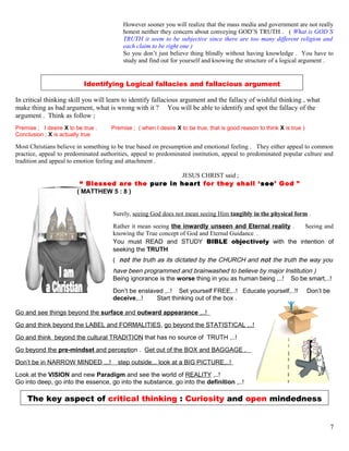 However sooner you will realize that the mass media and government are not really
honest neither they concern about conveying GOD’S TRUTH . ( What is GOD’S
TRUTH it seem to be subjective since there are too many different religion and
each claim to be right one )
So you don’t just believe thing blindly without having knowledge . You have to
study and find out for yourself and knowing the structure of a logical argument .
Identifying Logical fallacies and fallacious argument
In critical thinking skill you will learn to identify fallacious argument and the fallacy of wishful thinking , what
make thing as bad argument, what is wrong with it ? You will be able to identify and spot the fallacy of the
argument . Think as follow ;
Premise ; I desire X to be true . Premise ; ( when I desire X to be true, that is good reason to think X is true )
Conclusion ; X is actually true
Most Christians believe in something to be true based on presumption and emotional feeling . They either appeal to common
practice, appeal to predominated authorities, appeal to predominated institution, appeal to predominated popular culture and
tradition and appeal to emotion feeling and attachment .
JESUS CHRIST said ;
“ Blessed are the pure in heart for they shall ‘see’ God ”
( MATTHEW 5 : 8 )
Surely, seeing God does not mean seeing Him tangibly in the physical form .
Rather it mean seeing the inwardly unseen and Eternal reality . Seeing and
knowing the True concept of God and Eternal Guidance .
You must READ and STUDY BIBLE objectively with the intention of
seeking the TRUTH
( not the truth as its dictated by the CHURCH and not the truth the way you
have been programmed and brainwashed to believe by major Institution )
Being ignorance is the worse thing in you as human being ,..! So be smart,..!
Don’t be enslaved ,..! Set yourself FREE,..! Educate yourself,..!! Don’t be
deceive,..! Start thinking out of the box .
Go and see things beyond the surface and outward appearance ,..!
Go and think beyond the LABEL and FORMALITIES, go beyond the STATISTICAL ,..!
Go and think beyond the cultural TRADITION that has no source of TRUTH ,..!
Go beyond the pre-mindset and perception . Get out of the BOX and BAGGAGE .
Don’t be in NARROW MINDED ,..! step outside,.. look at a BIG PICTURE,..!
Look at the VISION and new Paradigm and see the world of REALITY ,..!
Go into deep, go into the essence, go into the substance, go into the definition ,..!
The key aspect of critical thinking : Curiosity and open mindedness
7
 
